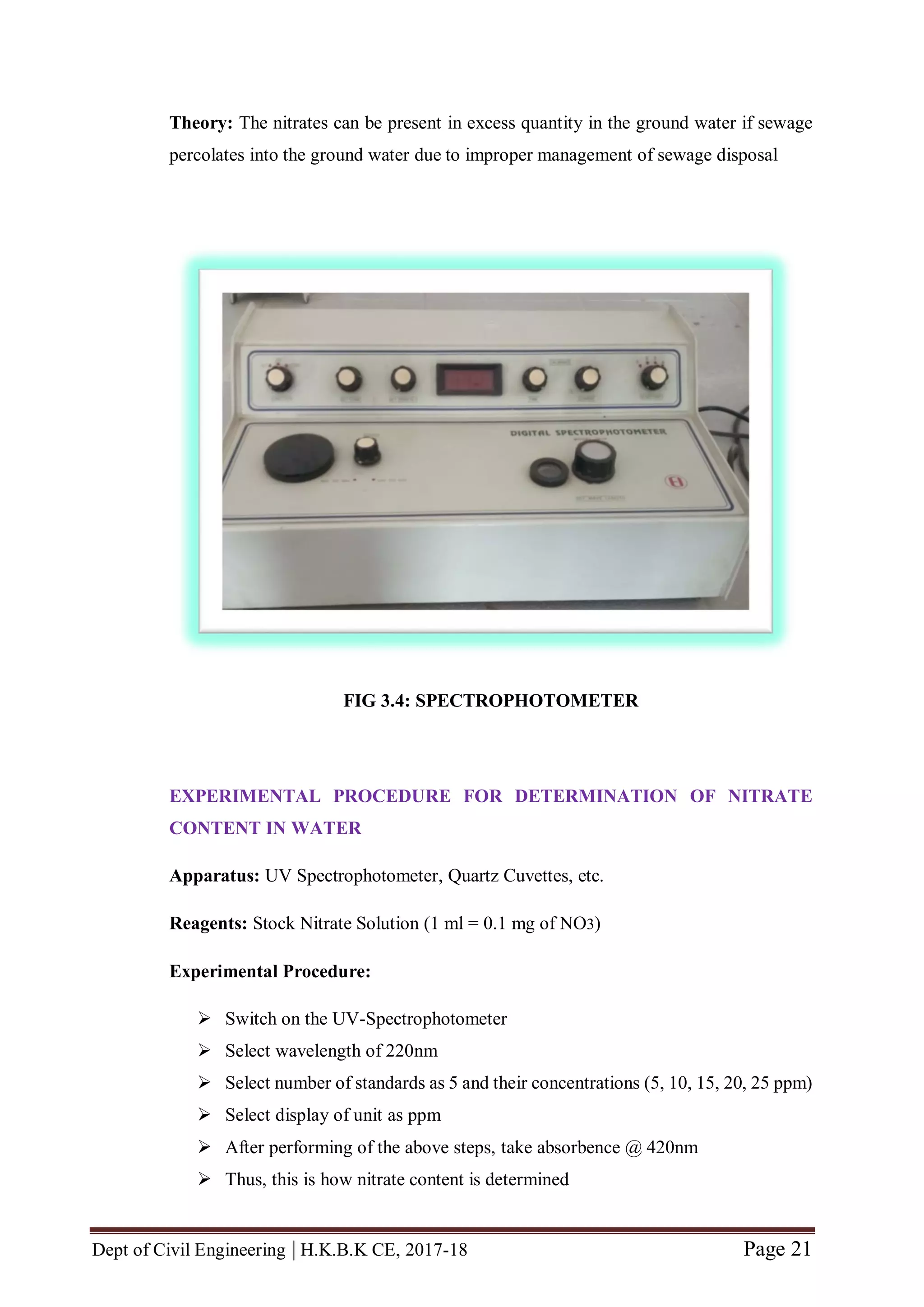 Dept of Civil Engineering | H.K.B.K CE, 2017-18 Page 21
Theory: The nitrates can be present in excess quantity in the ground water if sewage
percolates into the ground water due to improper management of sewage disposal
FIG 3.4: SPECTROPHOTOMETER
EXPERIMENTAL PROCEDURE FOR DETERMINATION OF NITRATE
CONTENT IN WATER
Apparatus: UV Spectrophotometer, Quartz Cuvettes, etc.
Reagents: Stock Nitrate Solution (1 ml = 0.1 mg of NO3)
Experimental Procedure:
 Switch on the UV-Spectrophotometer
 Select wavelength of 220nm
 Select number of standards as 5 and their concentrations (5, 10, 15, 20, 25 ppm)
 Select display of unit as ppm
 After performing of the above steps, take absorbence @ 420nm
 Thus, this is how nitrate content is determined
 