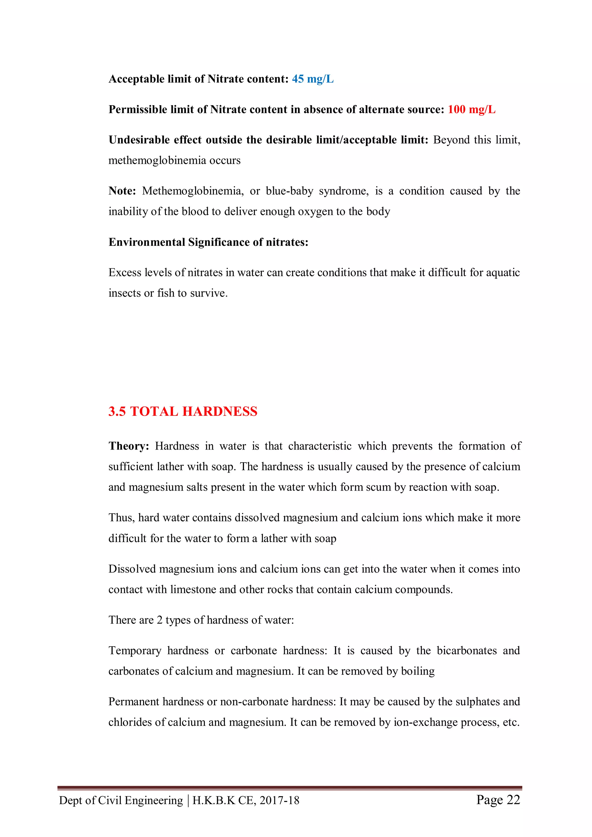Dept of Civil Engineering | H.K.B.K CE, 2017-18 Page 22
Acceptable limit of Nitrate content: 45 mg/L
Permissible limit of Nitrate content in absence of alternate source: 100 mg/L
Undesirable effect outside the desirable limit/acceptable limit: Beyond this limit,
methemoglobinemia occurs
Note: Methemoglobinemia, or blue-baby syndrome, is a condition caused by the
inability of the blood to deliver enough oxygen to the body
Environmental Significance of nitrates:
Excess levels of nitrates in water can create conditions that make it difficult for aquatic
insects or fish to survive.
3.5 TOTAL HARDNESS
Theory: Hardness in water is that characteristic which prevents the formation of
sufficient lather with soap. The hardness is usually caused by the presence of calcium
and magnesium salts present in the water which form scum by reaction with soap.
Thus, hard water contains dissolved magnesium and calcium ions which make it more
difficult for the water to form a lather with soap
Dissolved magnesium ions and calcium ions can get into the water when it comes into
contact with limestone and other rocks that contain calcium compounds.
There are 2 types of hardness of water:
Temporary hardness or carbonate hardness: It is caused by the bicarbonates and
carbonates of calcium and magnesium. It can be removed by boiling
Permanent hardness or non-carbonate hardness: It may be caused by the sulphates and
chlorides of calcium and magnesium. It can be removed by ion-exchange process, etc.
 