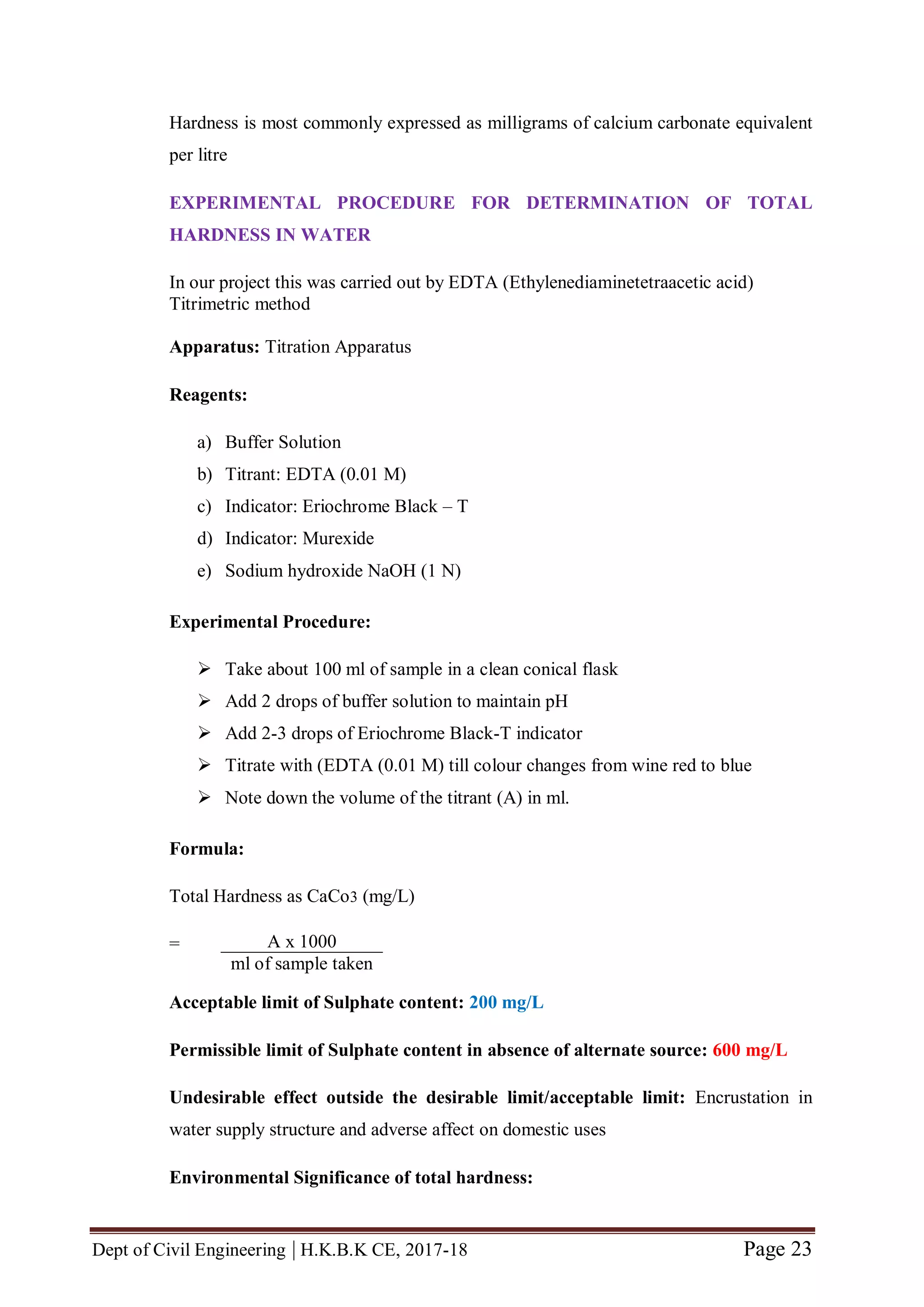Dept of Civil Engineering | H.K.B.K CE, 2017-18 Page 23
Hardness is most commonly expressed as milligrams of calcium carbonate equivalent
per litre
EXPERIMENTAL PROCEDURE FOR DETERMINATION OF TOTAL
HARDNESS IN WATER
In our project this was carried out by EDTA (Ethylenediaminetetraacetic acid)
Titrimetric method
Apparatus: Titration Apparatus
Reagents:
a) Buffer Solution
b) Titrant: EDTA (0.01 M)
c) Indicator: Eriochrome Black – T
d) Indicator: Murexide
e) Sodium hydroxide NaOH (1 N)
Experimental Procedure:
 Take about 100 ml of sample in a clean conical flask
 Add 2 drops of buffer solution to maintain pH
 Add 2-3 drops of Eriochrome Black-T indicator
 Titrate with (EDTA (0.01 M) till colour changes from wine red to blue
 Note down the volume of the titrant (A) in ml.
Formula:
Total Hardness as CaCo3 (mg/L)
=
Acceptable limit of Sulphate content: 200 mg/L
Permissible limit of Sulphate content in absence of alternate source: 600 mg/L
Undesirable effect outside the desirable limit/acceptable limit: Encrustation in
water supply structure and adverse affect on domestic uses
Environmental Significance of total hardness:
A x 1000
ml of sample taken
 