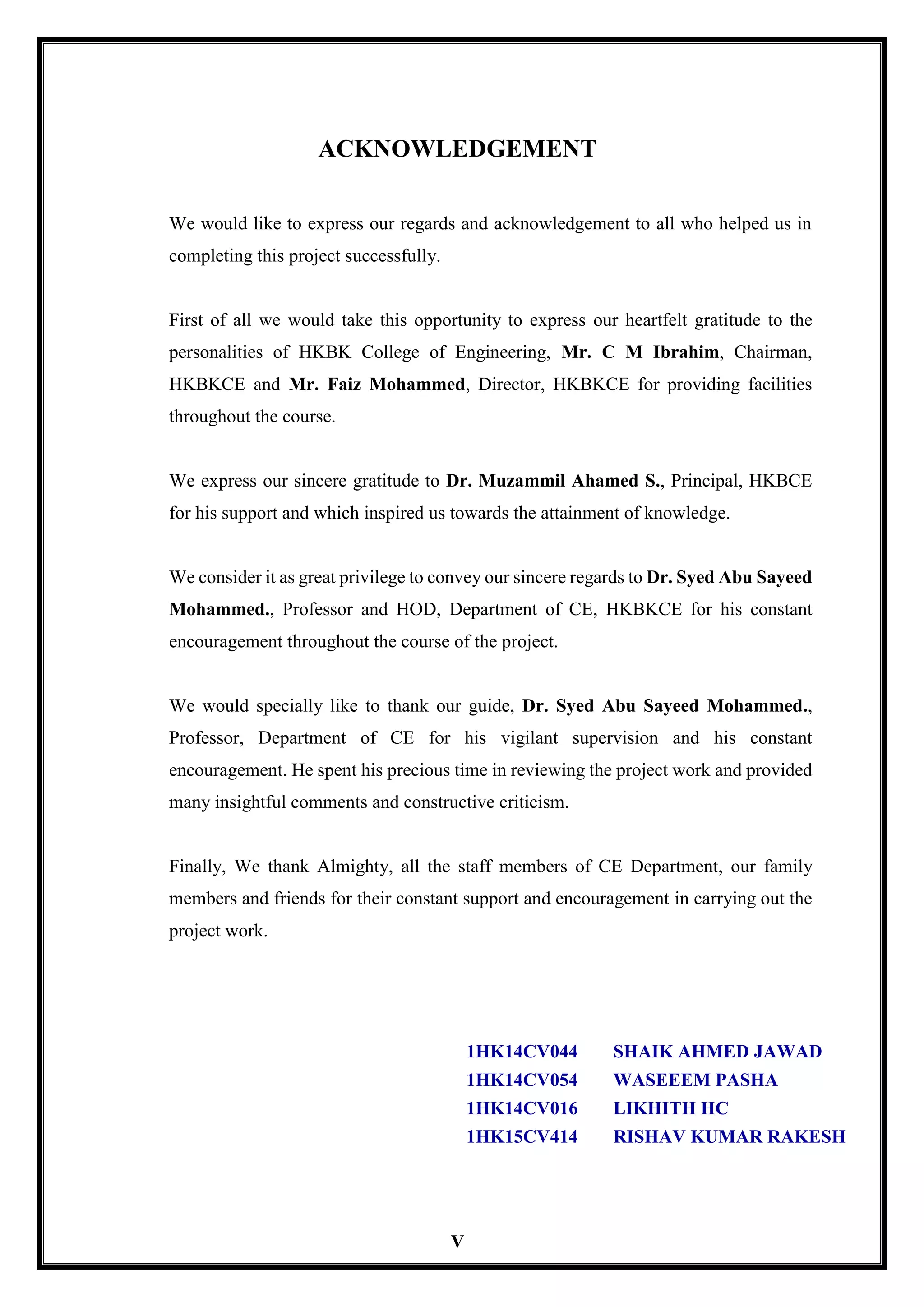 V
ACKNOWLEDGEMENT
We would like to express our regards and acknowledgement to all who helped us in
completing this project successfully.
First of all we would take this opportunity to express our heartfelt gratitude to the
personalities of HKBK College of Engineering, Mr. C M Ibrahim, Chairman,
HKBKCE and Mr. Faiz Mohammed, Director, HKBKCE for providing facilities
throughout the course.
We express our sincere gratitude to Dr. Muzammil Ahamed S., Principal, HKBCE
for his support and which inspired us towards the attainment of knowledge.
We consider it as great privilege to convey our sincere regards to Dr. Syed Abu Sayeed
Mohammed., Professor and HOD, Department of CE, HKBKCE for his constant
encouragement throughout the course of the project.
We would specially like to thank our guide, Dr. Syed Abu Sayeed Mohammed.,
Professor, Department of CE for his vigilant supervision and his constant
encouragement. He spent his precious time in reviewing the project work and provided
many insightful comments and constructive criticism.
Finally, We thank Almighty, all the staff members of CE Department, our family
members and friends for their constant support and encouragement in carrying out the
project work.
1HK14CV044 SHAIK AHMED JAWAD
1HK14CV054 WASEEEM PASHA
1HK14CV016 LIKHITH HC
1HK15CV414 RISHAV KUMAR RAKESH
 