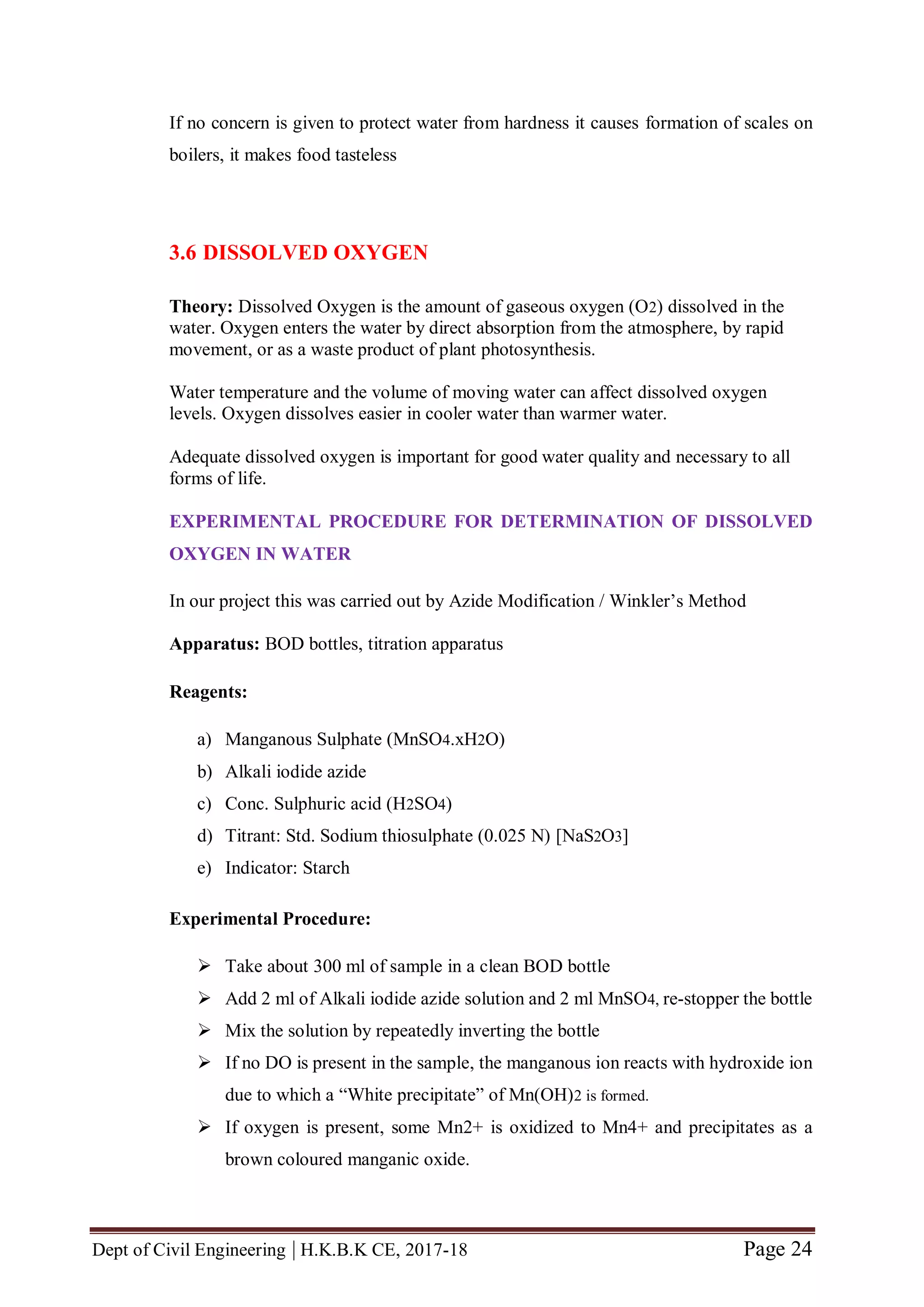 Dept of Civil Engineering | H.K.B.K CE, 2017-18 Page 24
If no concern is given to protect water from hardness it causes formation of scales on
boilers, it makes food tasteless
3.6 DISSOLVED OXYGEN
Theory: Dissolved Oxygen is the amount of gaseous oxygen (O2) dissolved in the
water. Oxygen enters the water by direct absorption from the atmosphere, by rapid
movement, or as a waste product of plant photosynthesis.
Water temperature and the volume of moving water can affect dissolved oxygen
levels. Oxygen dissolves easier in cooler water than warmer water.
Adequate dissolved oxygen is important for good water quality and necessary to all
forms of life.
EXPERIMENTAL PROCEDURE FOR DETERMINATION OF DISSOLVED
OXYGEN IN WATER
In our project this was carried out by Azide Modification / Winkler’s Method
Apparatus: BOD bottles, titration apparatus
Reagents:
a) Manganous Sulphate (MnSO4.xH2O)
b) Alkali iodide azide
c) Conc. Sulphuric acid (H2SO4)
d) Titrant: Std. Sodium thiosulphate (0.025 N) [NaS2O3]
e) Indicator: Starch
Experimental Procedure:
 Take about 300 ml of sample in a clean BOD bottle
 Add 2 ml of Alkali iodide azide solution and 2 ml MnSO4, re-stopper the bottle
 Mix the solution by repeatedly inverting the bottle
 If no DO is present in the sample, the manganous ion reacts with hydroxide ion
due to which a “White precipitate” of Mn(OH)2 is formed.
 If oxygen is present, some Mn2+ is oxidized to Mn4+ and precipitates as a
brown coloured manganic oxide.
 