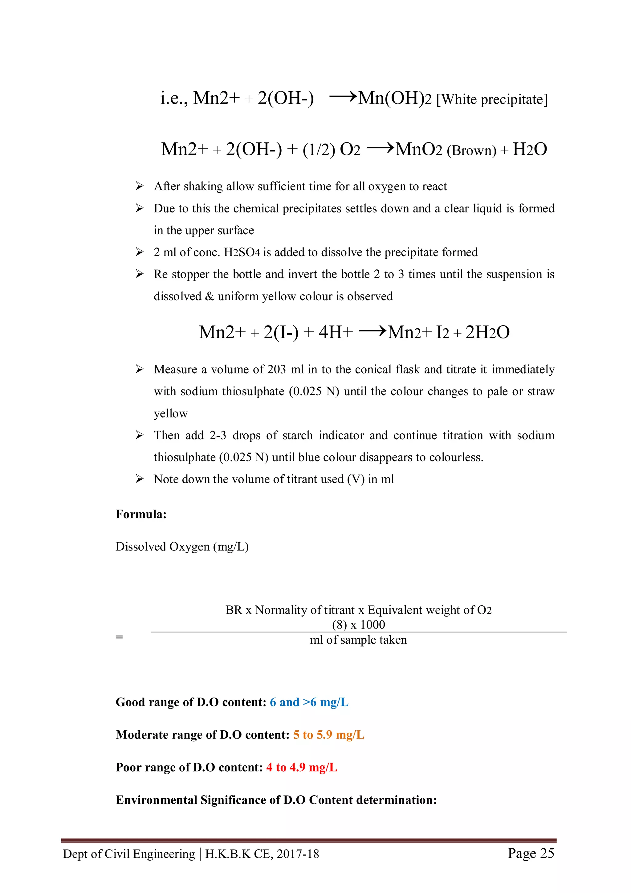 Dept of Civil Engineering | H.K.B.K CE, 2017-18 Page 25
i.e., Mn2+ + 2(OH-) →Mn(OH)2 [White precipitate]
Mn2+ + 2(OH-) + (1/2) O2 →MnO2 (Brown) + H2O
 After shaking allow sufficient time for all oxygen to react
 Due to this the chemical precipitates settles down and a clear liquid is formed
in the upper surface
 2 ml of conc. H2SO4 is added to dissolve the precipitate formed
 Re stopper the bottle and invert the bottle 2 to 3 times until the suspension is
dissolved & uniform yellow colour is observed
Mn2+ + 2(I-) + 4H+ →Mn2+ I2 + 2H2O
 Measure a volume of 203 ml in to the conical flask and titrate it immediately
with sodium thiosulphate (0.025 N) until the colour changes to pale or straw
yellow
 Then add 2-3 drops of starch indicator and continue titration with sodium
thiosulphate (0.025 N) until blue colour disappears to colourless.
 Note down the volume of titrant used (V) in ml
Formula:
Dissolved Oxygen (mg/L)
=
Good range of D.O content: 6 and >6 mg/L
Moderate range of D.O content: 5 to 5.9 mg/L
Poor range of D.O content: 4 to 4.9 mg/L
Environmental Significance of D.O Content determination:
BR x Normality of titrant x Equivalent weight of O2
(8) x 1000
ml of sample taken
 