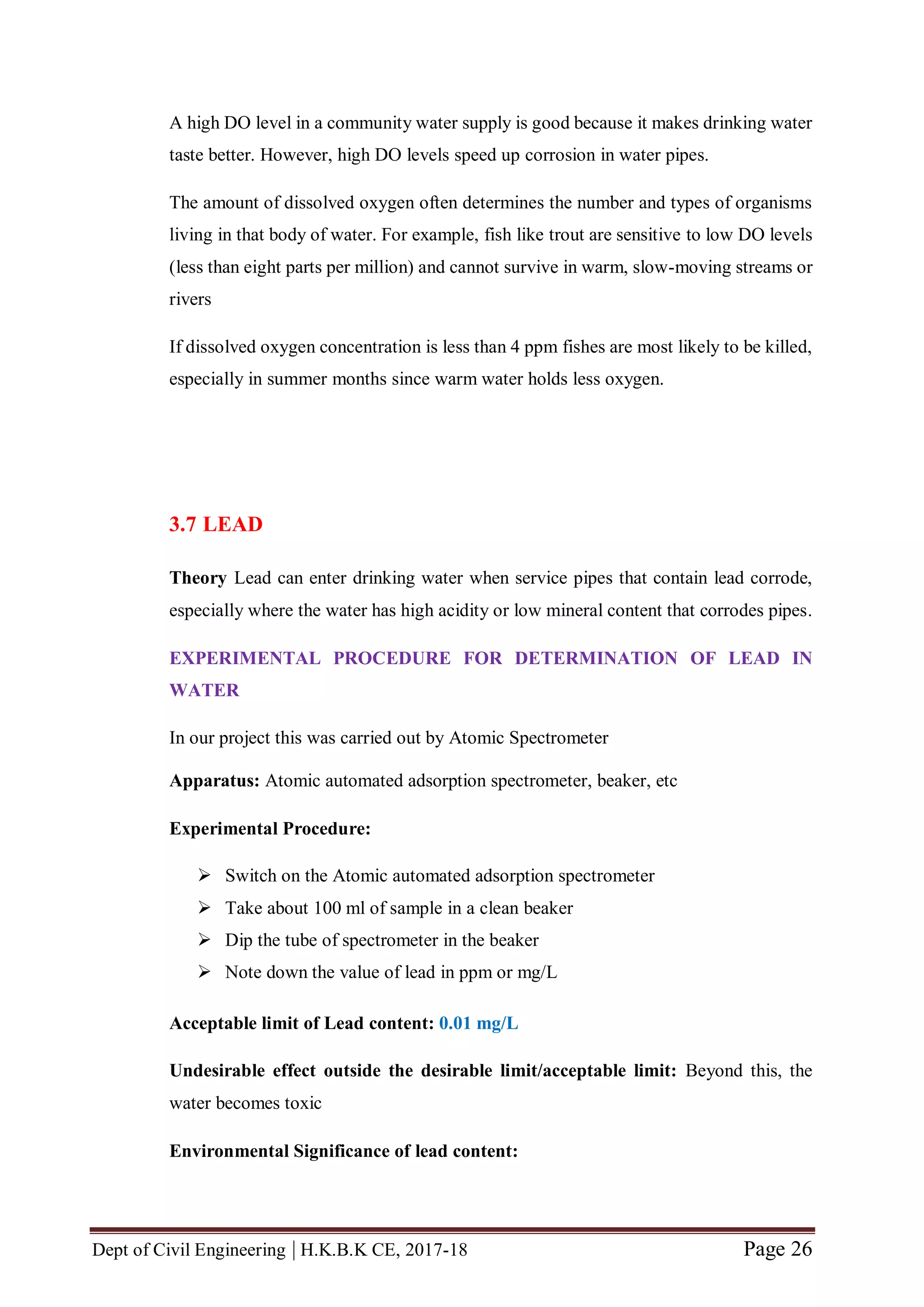 Dept of Civil Engineering | H.K.B.K CE, 2017-18 Page 26
A high DO level in a community water supply is good because it makes drinking water
taste better. However, high DO levels speed up corrosion in water pipes.
The amount of dissolved oxygen often determines the number and types of organisms
living in that body of water. For example, fish like trout are sensitive to low DO levels
(less than eight parts per million) and cannot survive in warm, slow-moving streams or
rivers
If dissolved oxygen concentration is less than 4 ppm fishes are most likely to be killed,
especially in summer months since warm water holds less oxygen.
3.7 LEAD
Theory Lead can enter drinking water when service pipes that contain lead corrode,
especially where the water has high acidity or low mineral content that corrodes pipes.
EXPERIMENTAL PROCEDURE FOR DETERMINATION OF LEAD IN
WATER
In our project this was carried out by Atomic Spectrometer
Apparatus: Atomic automated adsorption spectrometer, beaker, etc
Experimental Procedure:
 Switch on the Atomic automated adsorption spectrometer
 Take about 100 ml of sample in a clean beaker
 Dip the tube of spectrometer in the beaker
 Note down the value of lead in ppm or mg/L
Acceptable limit of Lead content: 0.01 mg/L
Undesirable effect outside the desirable limit/acceptable limit: Beyond this, the
water becomes toxic
Environmental Significance of lead content:
 