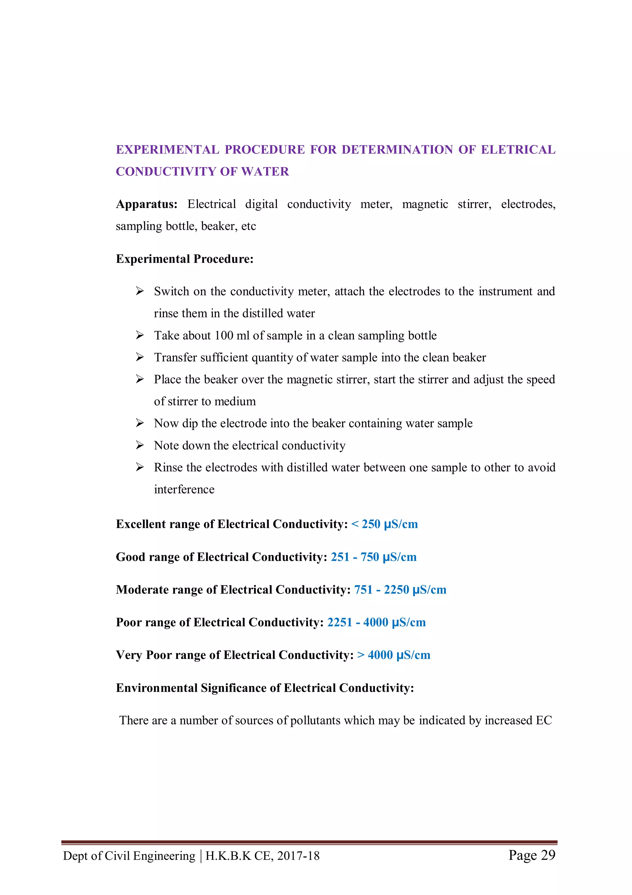 Dept of Civil Engineering | H.K.B.K CE, 2017-18 Page 29
EXPERIMENTAL PROCEDURE FOR DETERMINATION OF ELETRICAL
CONDUCTIVITY OF WATER
Apparatus: Electrical digital conductivity meter, magnetic stirrer, electrodes,
sampling bottle, beaker, etc
Experimental Procedure:
 Switch on the conductivity meter, attach the electrodes to the instrument and
rinse them in the distilled water
 Take about 100 ml of sample in a clean sampling bottle
 Transfer sufficient quantity of water sample into the clean beaker
 Place the beaker over the magnetic stirrer, start the stirrer and adjust the speed
of stirrer to medium
 Now dip the electrode into the beaker containing water sample
 Note down the electrical conductivity
 Rinse the electrodes with distilled water between one sample to other to avoid
interference
Excellent range of Electrical Conductivity: < 250 µS/cm
Good range of Electrical Conductivity: 251 - 750 µS/cm
Moderate range of Electrical Conductivity: 751 - 2250 µS/cm
Poor range of Electrical Conductivity: 2251 - 4000 µS/cm
Very Poor range of Electrical Conductivity: > 4000 µS/cm
Environmental Significance of Electrical Conductivity:
There are a number of sources of pollutants which may be indicated by increased EC
 