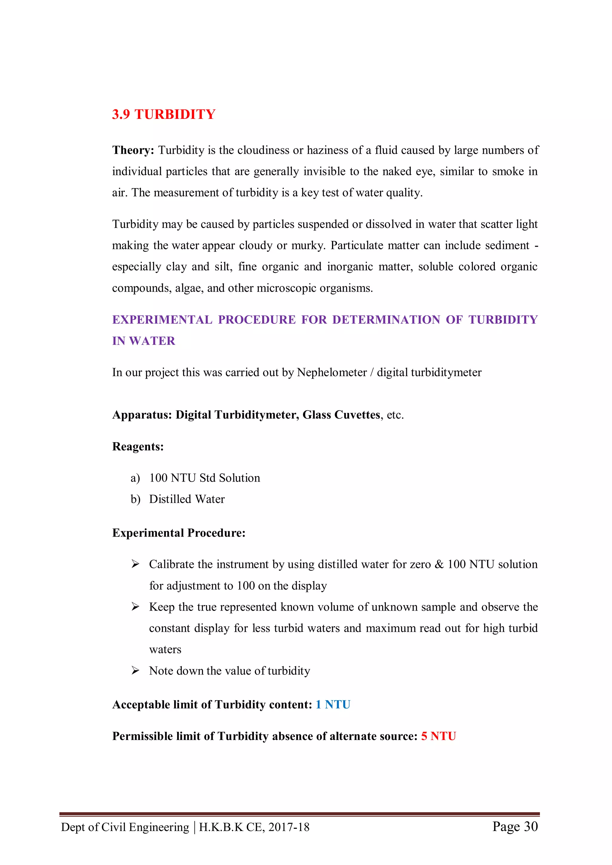 Dept of Civil Engineering | H.K.B.K CE, 2017-18 Page 30
3.9 TURBIDITY
Theory: Turbidity is the cloudiness or haziness of a fluid caused by large numbers of
individual particles that are generally invisible to the naked eye, similar to smoke in
air. The measurement of turbidity is a key test of water quality.
Turbidity may be caused by particles suspended or dissolved in water that scatter light
making the water appear cloudy or murky. Particulate matter can include sediment -
especially clay and silt, fine organic and inorganic matter, soluble colored organic
compounds, algae, and other microscopic organisms.
EXPERIMENTAL PROCEDURE FOR DETERMINATION OF TURBIDITY
IN WATER
In our project this was carried out by Nephelometer / digital turbiditymeter
Apparatus: Digital Turbiditymeter, Glass Cuvettes, etc.
Reagents:
a) 100 NTU Std Solution
b) Distilled Water
Experimental Procedure:
 Calibrate the instrument by using distilled water for zero & 100 NTU solution
for adjustment to 100 on the display
 Keep the true represented known volume of unknown sample and observe the
constant display for less turbid waters and maximum read out for high turbid
waters
 Note down the value of turbidity
Acceptable limit of Turbidity content: 1 NTU
Permissible limit of Turbidity absence of alternate source: 5 NTU
 