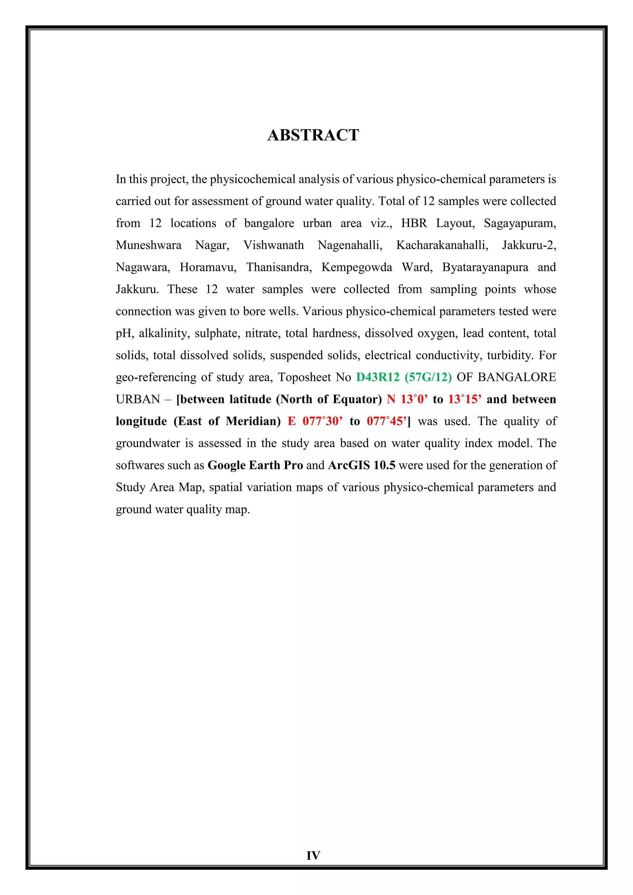 IV
ABSTRACT
In this project, the physicochemical analysis of various physico-chemical parameters is
carried out for assessment of ground water quality. Total of 12 samples were collected
from 12 locations of bangalore urban area viz., HBR Layout, Sagayapuram,
Muneshwara Nagar, Vishwanath Nagenahalli, Kacharakanahalli, Jakkuru-2,
Nagawara, Horamavu, Thanisandra, Kempegowda Ward, Byatarayanapura and
Jakkuru. These 12 water samples were collected from sampling points whose
connection was given to bore wells. Various physico-chemical parameters tested were
pH, alkalinity, sulphate, nitrate, total hardness, dissolved oxygen, lead content, total
solids, total dissolved solids, suspended solids, electrical conductivity, turbidity. For
geo-referencing of study area, Toposheet No D43R12 (57G/12) OF BANGALORE
URBAN – [between latitude (North of Equator) N 13˚0’ to 13˚15’ and between
longitude (East of Meridian) E 077˚30’ to 077˚45’] was used. The quality of
groundwater is assessed in the study area based on water quality index model. The
softwares such as Google Earth Pro and ArcGIS 10.5 were used for the generation of
Study Area Map, spatial variation maps of various physico-chemical parameters and
ground water quality map.
 