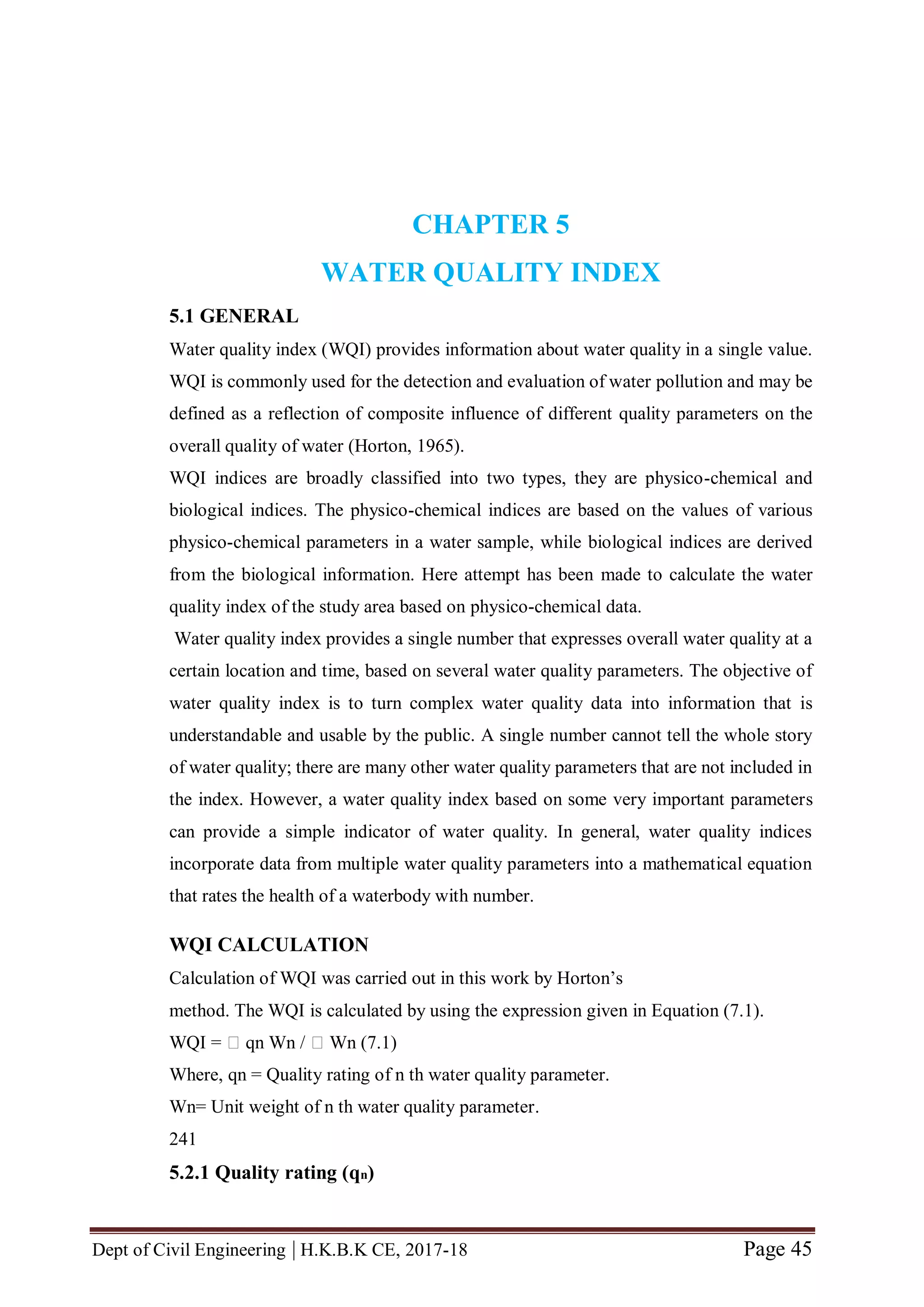 Dept of Civil Engineering | H.K.B.K CE, 2017-18 Page 45
CHAPTER 5
WATER QUALITY INDEX
5.1 GENERAL
Water quality index (WQI) provides information about water quality in a single value.
WQI is commonly used for the detection and evaluation of water pollution and may be
defined as a reflection of composite influence of different quality parameters on the
overall quality of water (Horton, 1965).
WQI indices are broadly classified into two types, they are physico-chemical and
biological indices. The physico-chemical indices are based on the values of various
physico-chemical parameters in a water sample, while biological indices are derived
from the biological information. Here attempt has been made to calculate the water
quality index of the study area based on physico-chemical data.
Water quality index provides a single number that expresses overall water quality at a
certain location and time, based on several water quality parameters. The objective of
water quality index is to turn complex water quality data into information that is
understandable and usable by the public. A single number cannot tell the whole story
of water quality; there are many other water quality parameters that are not included in
the index. However, a water quality index based on some very important parameters
can provide a simple indicator of water quality. In general, water quality indices
incorporate data from multiple water quality parameters into a mathematical equation
that rates the health of a waterbody with number.
WQI CALCULATION
Calculation of WQI was carried out in this work by Horton’s
method. The WQI is calculated by using the expression given in Equation (7.1).
WQI = 􀂙 qn Wn / 􀂙 Wn (7.1)
Where, qn = Quality rating of n th water quality parameter.
Wn= Unit weight of n th water quality parameter.
241
5.2.1 Quality rating (qn)
 