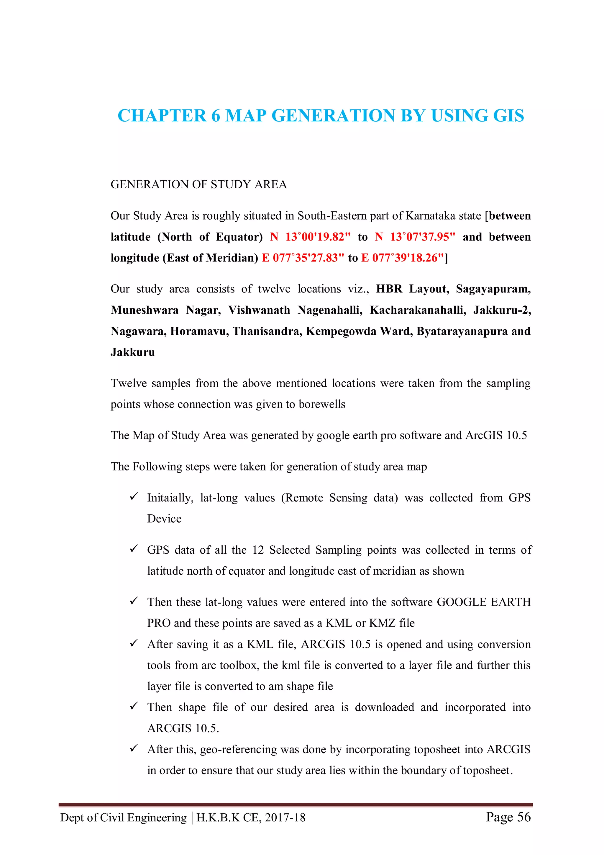 Dept of Civil Engineering | H.K.B.K CE, 2017-18 Page 56
CHAPTER 6 MAP GENERATION BY USING GIS
GENERATION OF STUDY AREA
Our Study Area is roughly situated in South-Eastern part of Karnataka state [between
latitude (North of Equator) N 13˚00'19.82" to N 13˚07'37.95" and between
longitude (East of Meridian) E 077˚35'27.83" to E 077˚39'18.26"]
Our study area consists of twelve locations viz., HBR Layout, Sagayapuram,
Muneshwara Nagar, Vishwanath Nagenahalli, Kacharakanahalli, Jakkuru-2,
Nagawara, Horamavu, Thanisandra, Kempegowda Ward, Byatarayanapura and
Jakkuru
Twelve samples from the above mentioned locations were taken from the sampling
points whose connection was given to borewells
The Map of Study Area was generated by google earth pro software and ArcGIS 10.5
The Following steps were taken for generation of study area map
 Initaially, lat-long values (Remote Sensing data) was collected from GPS
Device
 GPS data of all the 12 Selected Sampling points was collected in terms of
latitude north of equator and longitude east of meridian as shown
 Then these lat-long values were entered into the software GOOGLE EARTH
PRO and these points are saved as a KML or KMZ file
 After saving it as a KML file, ARCGIS 10.5 is opened and using conversion
tools from arc toolbox, the kml file is converted to a layer file and further this
layer file is converted to am shape file
 Then shape file of our desired area is downloaded and incorporated into
ARCGIS 10.5.
 After this, geo-referencing was done by incorporating toposheet into ARCGIS
in order to ensure that our study area lies within the boundary of toposheet.
 