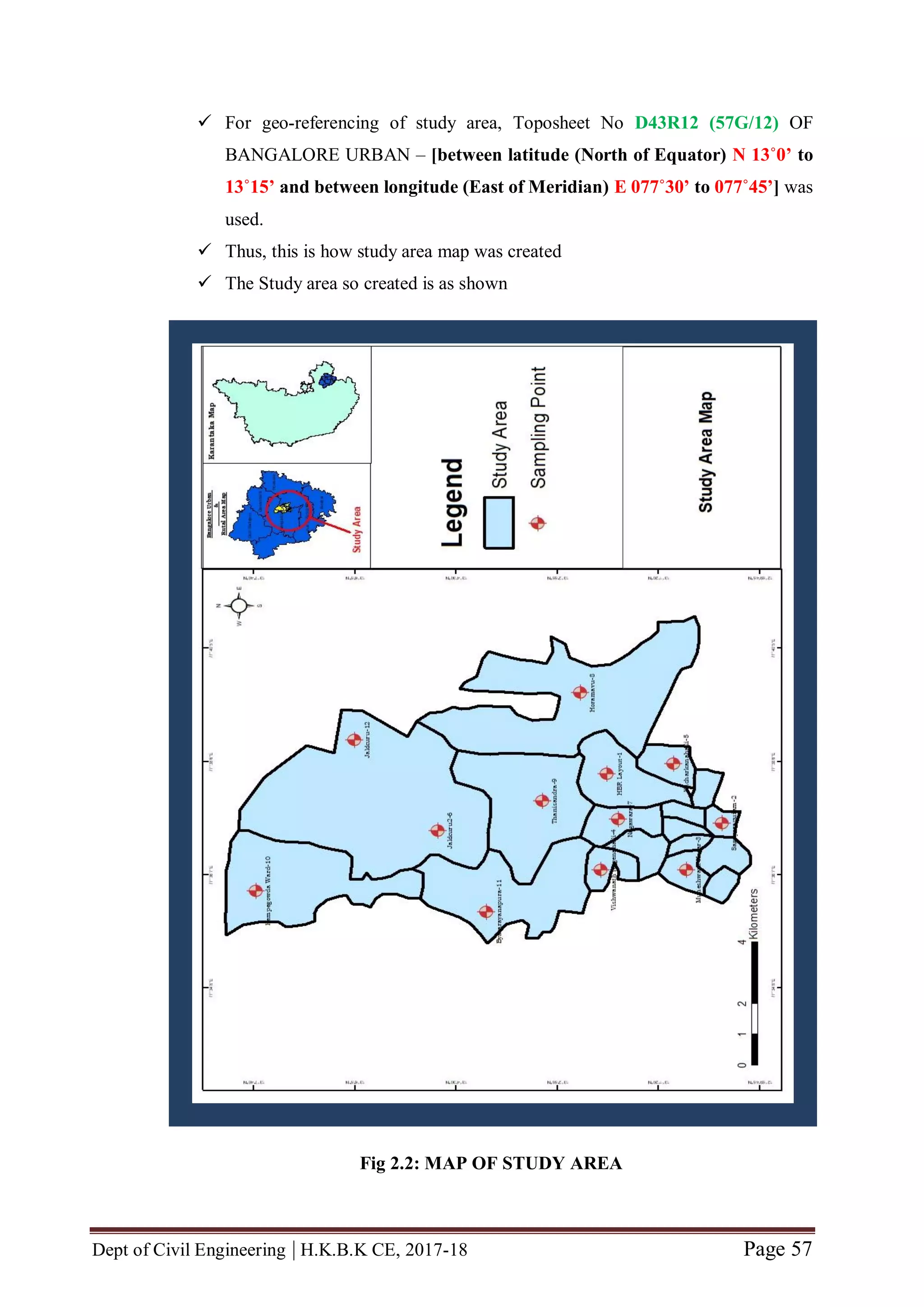 Dept of Civil Engineering | H.K.B.K CE, 2017-18 Page 57
 For geo-referencing of study area, Toposheet No D43R12 (57G/12) OF
BANGALORE URBAN – [between latitude (North of Equator) N 13˚0’ to
13˚15’ and between longitude (East of Meridian) E 077˚30’ to 077˚45’] was
used.
 Thus, this is how study area map was created
 The Study area so created is as shown
Fig 2.2: MAP OF STUDY AREA
 