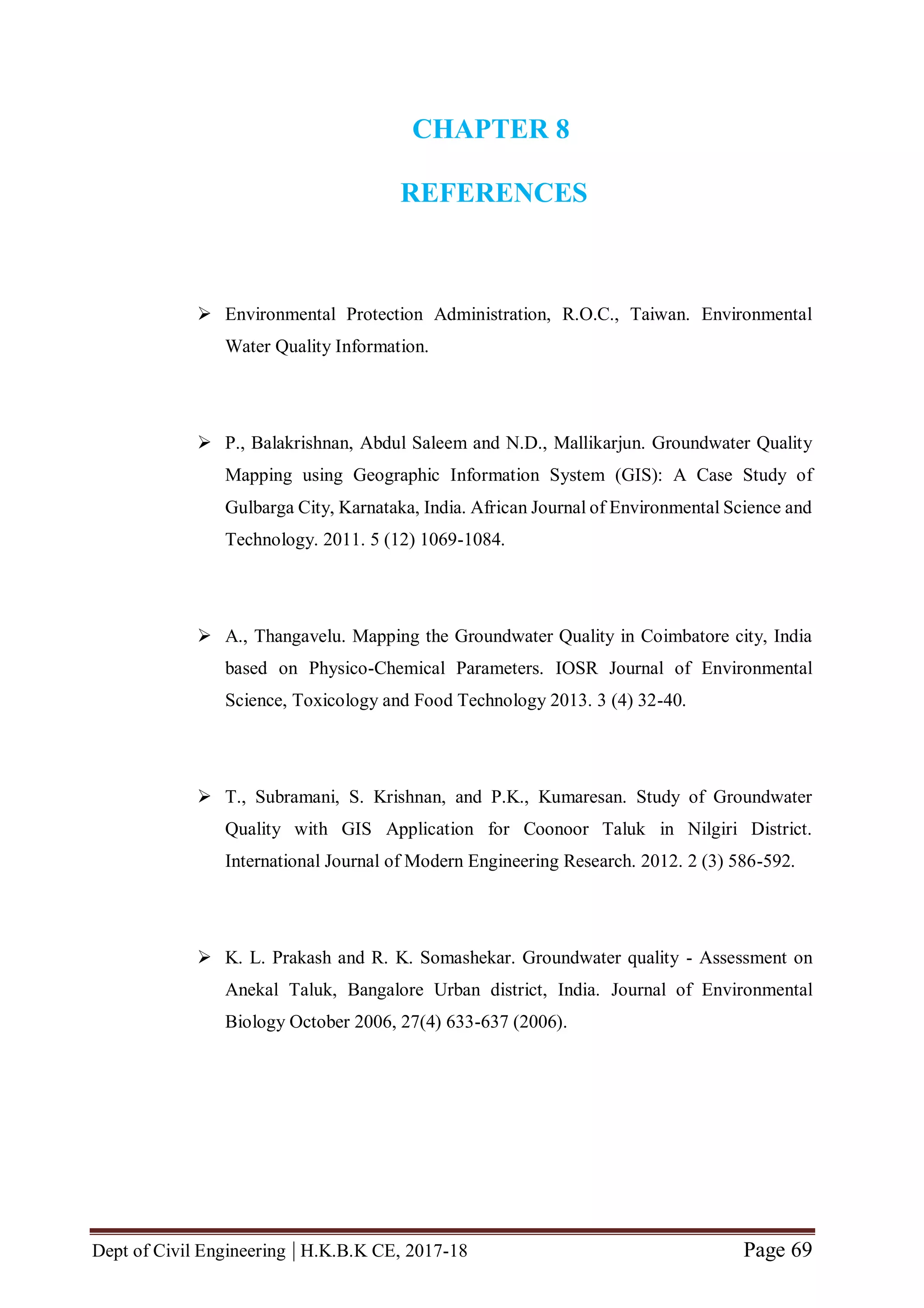 Dept of Civil Engineering | H.K.B.K CE, 2017-18 Page 69
CHAPTER 8
REFERENCES
 Environmental Protection Administration, R.O.C., Taiwan. Environmental
Water Quality Information.
 P., Balakrishnan, Abdul Saleem and N.D., Mallikarjun. Groundwater Quality
Mapping using Geographic Information System (GIS): A Case Study of
Gulbarga City, Karnataka, India. African Journal of Environmental Science and
Technology. 2011. 5 (12) 1069-1084.
 A., Thangavelu. Mapping the Groundwater Quality in Coimbatore city, India
based on Physico-Chemical Parameters. IOSR Journal of Environmental
Science, Toxicology and Food Technology 2013. 3 (4) 32-40.
 T., Subramani, S. Krishnan, and P.K., Kumaresan. Study of Groundwater
Quality with GIS Application for Coonoor Taluk in Nilgiri District.
International Journal of Modern Engineering Research. 2012. 2 (3) 586-592.
 K. L. Prakash and R. K. Somashekar. Groundwater quality - Assessment on
Anekal Taluk, Bangalore Urban district, India. Journal of Environmental
Biology October 2006, 27(4) 633-637 (2006).
 