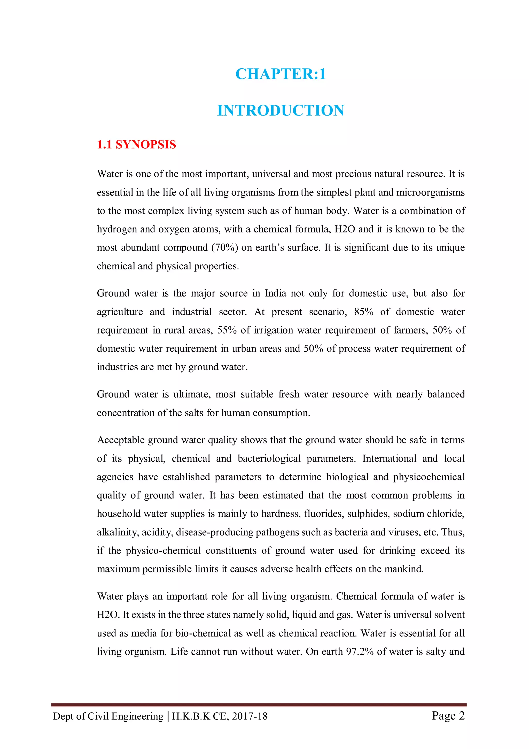 Dept of Civil Engineering | H.K.B.K CE, 2017-18 Page 2
CHAPTER:1
INTRODUCTION
1.1 SYNOPSIS
Water is one of the most important, universal and most precious natural resource. It is
essential in the life of all living organisms from the simplest plant and microorganisms
to the most complex living system such as of human body. Water is a combination of
hydrogen and oxygen atoms, with a chemical formula, H2O and it is known to be the
most abundant compound (70%) on earth’s surface. It is significant due to its unique
chemical and physical properties.
Ground water is the major source in India not only for domestic use, but also for
agriculture and industrial sector. At present scenario, 85% of domestic water
requirement in rural areas, 55% of irrigation water requirement of farmers, 50% of
domestic water requirement in urban areas and 50% of process water requirement of
industries are met by ground water.
Ground water is ultimate, most suitable fresh water resource with nearly balanced
concentration of the salts for human consumption.
Acceptable ground water quality shows that the ground water should be safe in terms
of its physical, chemical and bacteriological parameters. International and local
agencies have established parameters to determine biological and physicochemical
quality of ground water. It has been estimated that the most common problems in
household water supplies is mainly to hardness, fluorides, sulphides, sodium chloride,
alkalinity, acidity, disease-producing pathogens such as bacteria and viruses, etc. Thus,
if the physico-chemical constituents of ground water used for drinking exceed its
maximum permissible limits it causes adverse health effects on the mankind.
Water plays an important role for all living organism. Chemical formula of water is
H2O. It exists in the three states namely solid, liquid and gas. Water is universal solvent
used as media for bio-chemical as well as chemical reaction. Water is essential for all
living organism. Life cannot run without water. On earth 97.2% of water is salty and
 