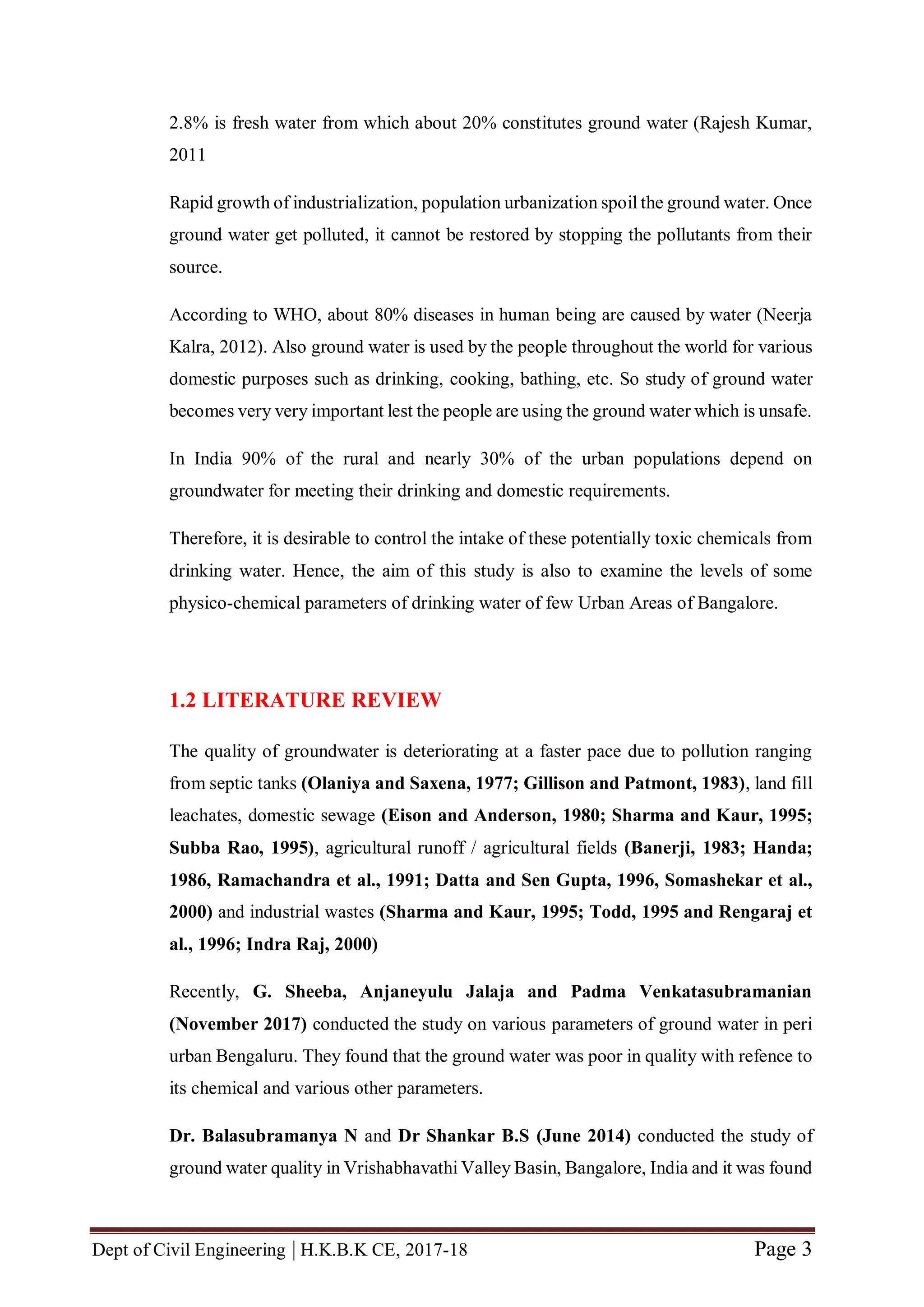 Dept of Civil Engineering | H.K.B.K CE, 2017-18 Page 3
2.8% is fresh water from which about 20% constitutes ground water (Rajesh Kumar,
2011
Rapid growth of industrialization, population urbanization spoil the ground water. Once
ground water get polluted, it cannot be restored by stopping the pollutants from their
source.
According to WHO, about 80% diseases in human being are caused by water (Neerja
Kalra, 2012). Also ground water is used by the people throughout the world for various
domestic purposes such as drinking, cooking, bathing, etc. So study of ground water
becomes very very important lest the people are using the ground water which is unsafe.
In India 90% of the rural and nearly 30% of the urban populations depend on
groundwater for meeting their drinking and domestic requirements.
Therefore, it is desirable to control the intake of these potentially toxic chemicals from
drinking water. Hence, the aim of this study is also to examine the levels of some
physico-chemical parameters of drinking water of few Urban Areas of Bangalore.
1.2 LITERATURE REVIEW
The quality of groundwater is deteriorating at a faster pace due to pollution ranging
from septic tanks (Olaniya and Saxena, 1977; Gillison and Patmont, 1983), land fill
leachates, domestic sewage (Eison and Anderson, 1980; Sharma and Kaur, 1995;
Subba Rao, 1995), agricultural runoff / agricultural fields (Banerji, 1983; Handa;
1986, Ramachandra et al., 1991; Datta and Sen Gupta, 1996, Somashekar et al.,
2000) and industrial wastes (Sharma and Kaur, 1995; Todd, 1995 and Rengaraj et
al., 1996; Indra Raj, 2000)
Recently, G. Sheeba, Anjaneyulu Jalaja and Padma Venkatasubramanian
(November 2017) conducted the study on various parameters of ground water in peri
urban Bengaluru. They found that the ground water was poor in quality with refence to
its chemical and various other parameters.
Dr. Balasubramanya N and Dr Shankar B.S (June 2014) conducted the study of
ground water quality in Vrishabhavathi Valley Basin, Bangalore, India and it was found
 
