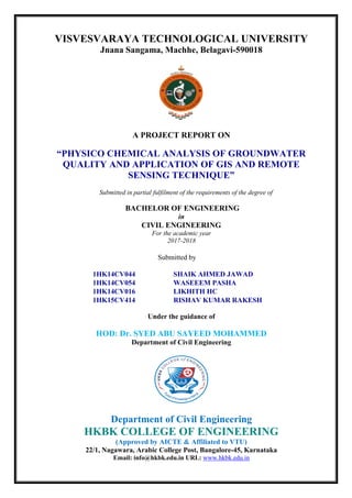 VISVESVARAYA TECHNOLOGICAL UNIVERSITY
Jnana Sangama, Machhe, Belagavi-590018
A PROJECT REPORT ON
“PHYSICO CHEMICAL ANALYSIS OF GROUNDWATER
QUALITY AND APPLICATION OF GIS AND REMOTE
SENSING TECHNIQUE”
Submitted in partial fulfilment of the requirements of the degree of
BACHELOR OF ENGINEERING
in
CIVIL ENGINEERING
For the academic year
2017-2018
Submitted by
1HK14CV044 SHAIK AHMED JAWAD
1HK14CV054 WASEEEM PASHA
1HK14CV016 LIKHITH HC
1HK15CV414 RISHAV KUMAR RAKESH
Under the guidance of
HOD: Dr. SYED ABU SAYEED MOHAMMED
Department of Civil Engineering
Department of Civil Engineering
HKBK COLLEGE OF ENGINEERING
(Approved by AICTE & Affiliated to VTU)
22/1, Nagawara, Arabic College Post, Bangalore-45, Karnataka
Email: info@hkbk.edu.in URL: www.hkbk.edu.in
 
