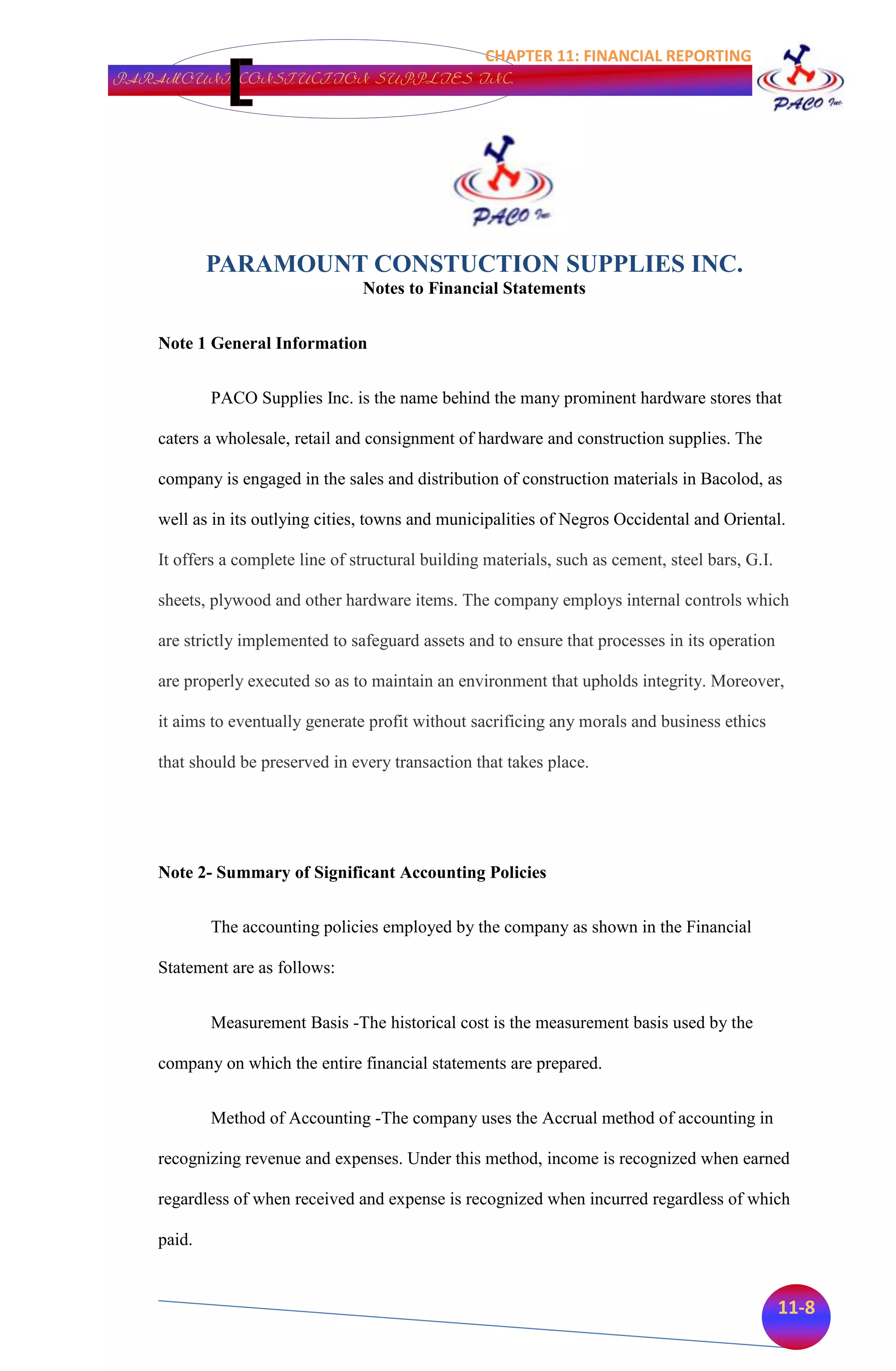 CHAPTER 11: FINANCIAL REPORTING
PARAMOUNT CONSTUCTION SUPPLIES INC.




           PARAMOUNT CONSTUCTION SUPPLIES INC.
                                 Notes to Financial Statements


   Note 1 General Information


           PACO Supplies Inc. is the name behind the many prominent hardware stores that

   caters a wholesale, retail and consignment of hardware and construction supplies. The

   company is engaged in the sales and distribution of construction materials in Bacolod, as

   well as in its outlying cities, towns and municipalities of Negros Occidental and Oriental.

   It offers a complete line of structural building materials, such as cement, steel bars, G.I.

   sheets, plywood and other hardware items. The company employs internal controls which

   are strictly implemented to safeguard assets and to ensure that processes in its operation

   are properly executed so as to maintain an environment that upholds integrity. Moreover,

   it aims to eventually generate profit without sacrificing any morals and business ethics

   that should be preserved in every transaction that takes place.




   Note 2- Summary of Significant Accounting Policies


           The accounting policies employed by the company as shown in the Financial

   Statement are as follows:


           Measurement Basis -The historical cost is the measurement basis used by the

   company on which the entire financial statements are prepared.


           Method of Accounting -The company uses the Accrual method of accounting in

   recognizing revenue and expenses. Under this method, income is recognized when earned

   regardless of when received and expense is recognized when incurred regardless of which

   paid.


                                                                                                  11-8
 