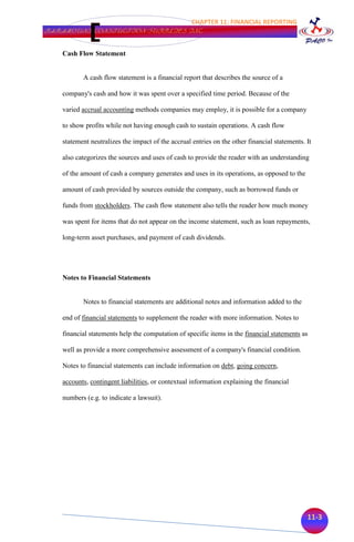 CHAPTER 11: FINANCIAL REPORTING
PARAMOUNT CONSTUCTION SUPPLIES INC.


   Cash Flow Statement


          A cash flow statement is a financial report that describes the source of a

   company's cash and how it was spent over a specified time period. Because of the

   varied accrual accounting methods companies may employ, it is possible for a company

   to show profits while not having enough cash to sustain operations. A cash flow

   statement neutralizes the impact of the accrual entries on the other financial statements. It

   also categorizes the sources and uses of cash to provide the reader with an understanding

   of the amount of cash a company generates and uses in its operations, as opposed to the

   amount of cash provided by sources outside the company, such as borrowed funds or

   funds from stockholders. The cash flow statement also tells the reader how much money

   was spent for items that do not appear on the income statement, such as loan repayments,

   long-term asset purchases, and payment of cash dividends.




   Notes to Financial Statements


          Notes to financial statements are additional notes and information added to the

   end of financial statements to supplement the reader with more information. Notes to

   financial statements help the computation of specific items in the financial statements as

   well as provide a more comprehensive assessment of a company's financial condition.

   Notes to financial statements can include information on debt, going concern,

   accounts, contingent liabilities, or contextual information explaining the financial

   numbers (e.g. to indicate a lawsuit).




                                                                                              11-3
 