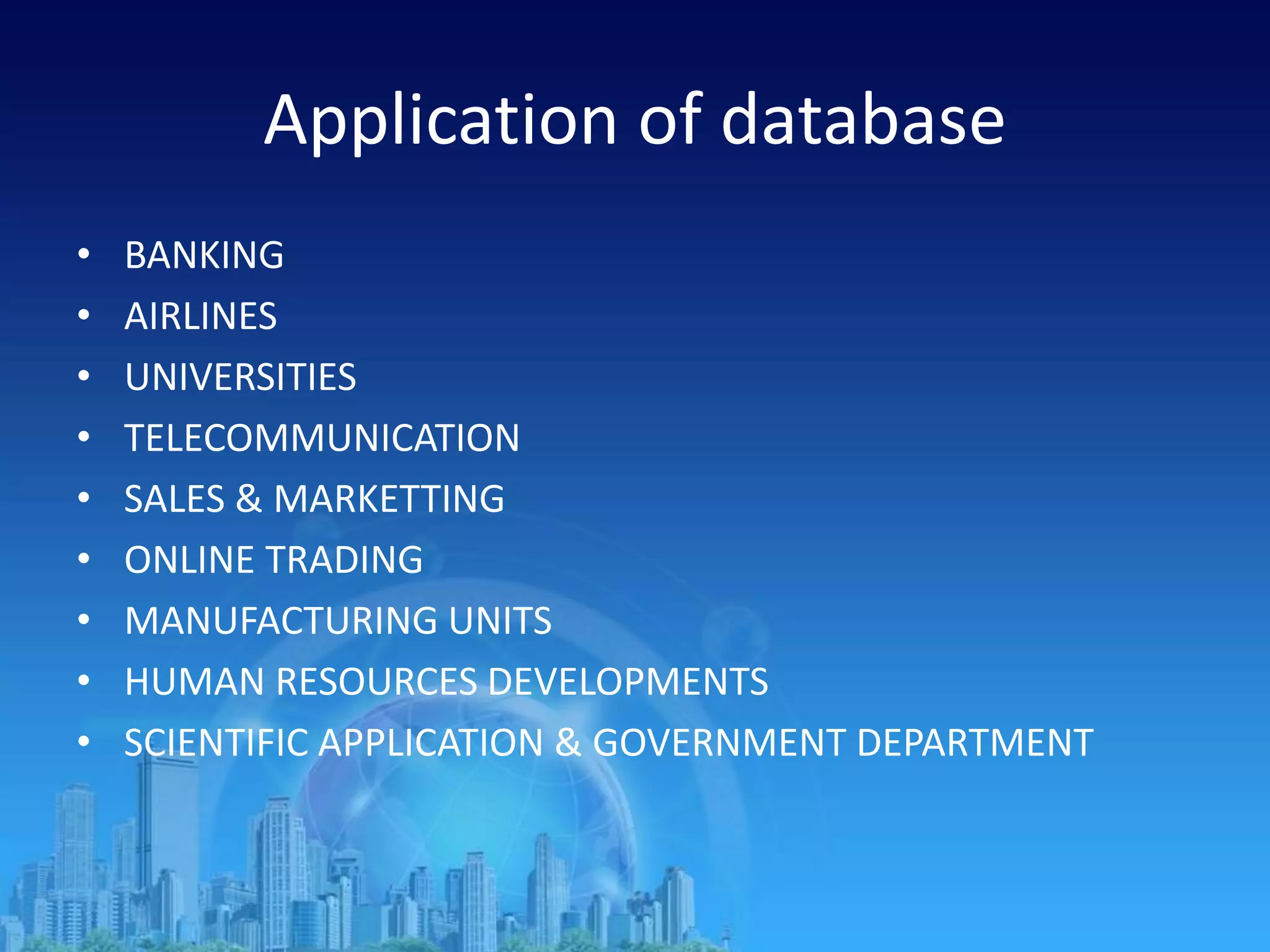 Application of database
• BANKING
• AIRLINES
• UNIVERSITIES
• TELECOMMUNICATION
• SALES & MARKETTING
• ONLINE TRADING
• MANUFACTURING UNITS
• HUMAN RESOURCES DEVELOPMENTS
• SCIENTIFIC APPLICATION & GOVERNMENT DEPARTMENT
 