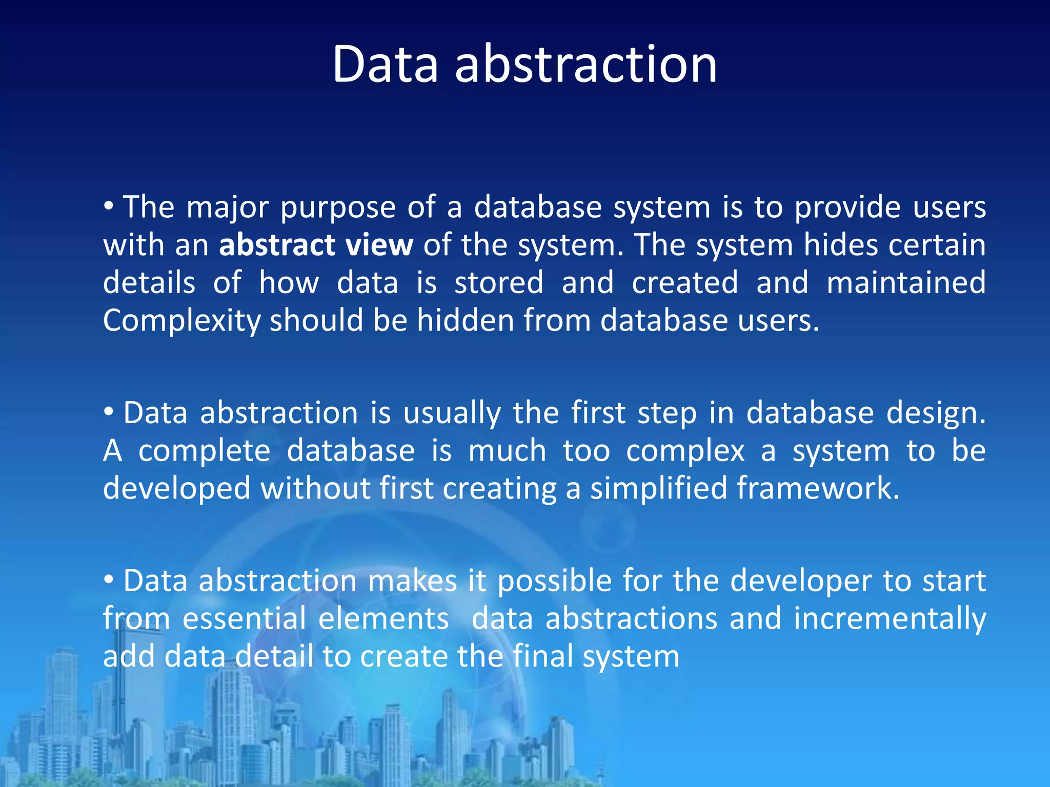 Data abstraction
• The major purpose of a database system is to provide users
with an abstract view of the system. The system hides certain
details of how data is stored and created and maintained
Complexity should be hidden from database users.
• Data abstraction is usually the first step in database design.
A complete database is much too complex a system to be
developed without first creating a simplified framework.
• Data abstraction makes it possible for the developer to start
from essential elements data abstractions and incrementally
add data detail to create the final system
 