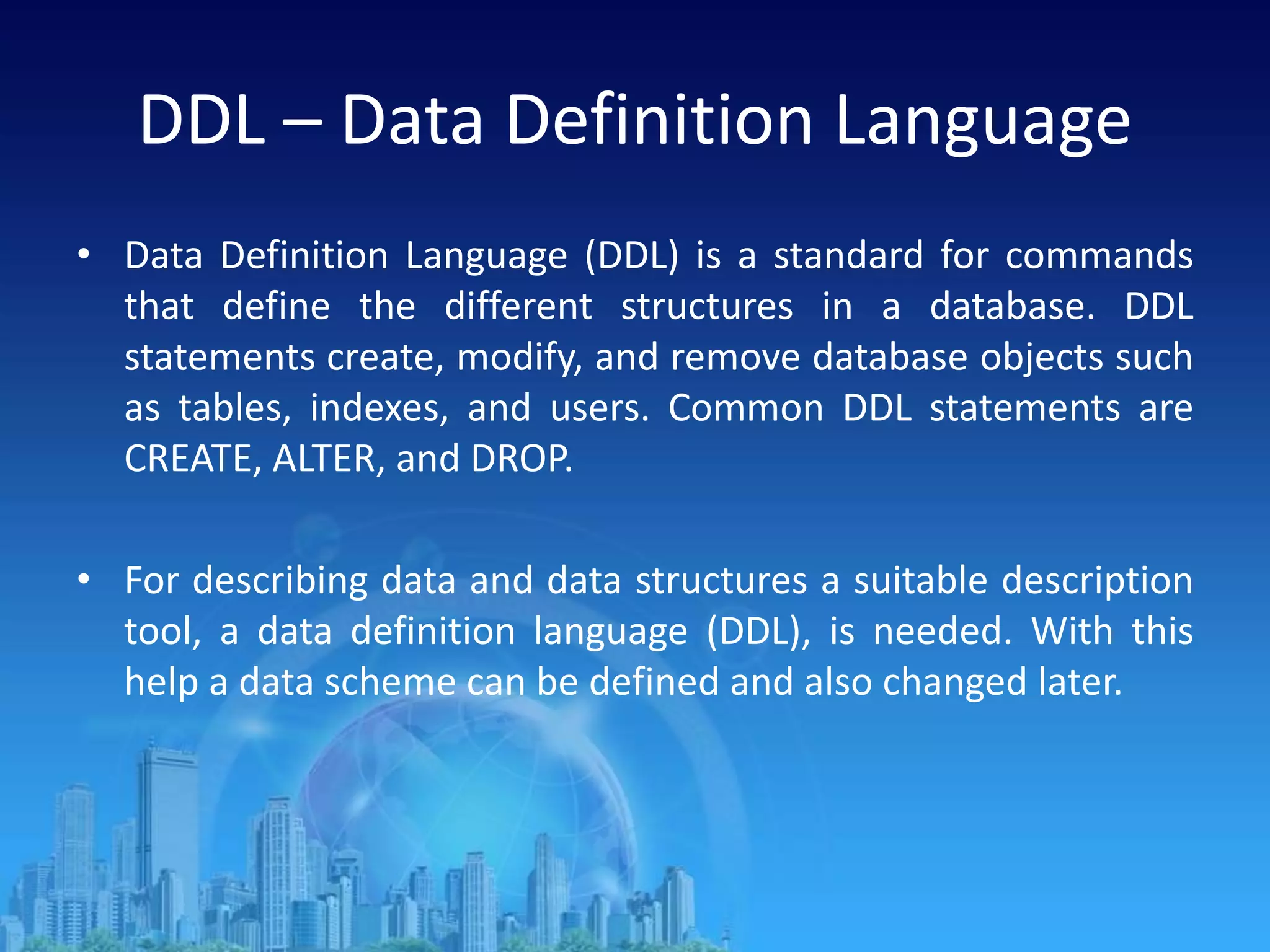 DDL – Data Definition Language
• Data Definition Language (DDL) is a standard for commands
that define the different structures in a database. DDL
statements create, modify, and remove database objects such
as tables, indexes, and users. Common DDL statements are
CREATE, ALTER, and DROP.
• For describing data and data structures a suitable description
tool, a data definition language (DDL), is needed. With this
help a data scheme can be defined and also changed later.
 