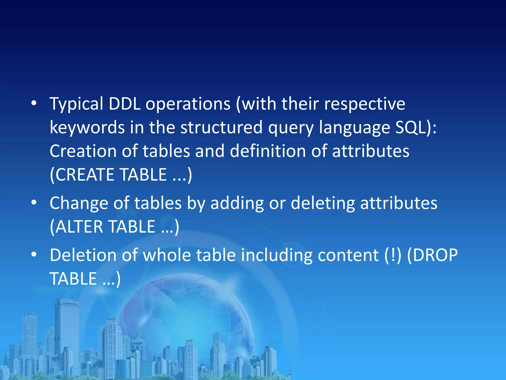 • Typical DDL operations (with their respective
keywords in the structured query language SQL):
Creation of tables and definition of attributes
(CREATE TABLE ...)
• Change of tables by adding or deleting attributes
(ALTER TABLE …)
• Deletion of whole table including content (!) (DROP
TABLE …)
 