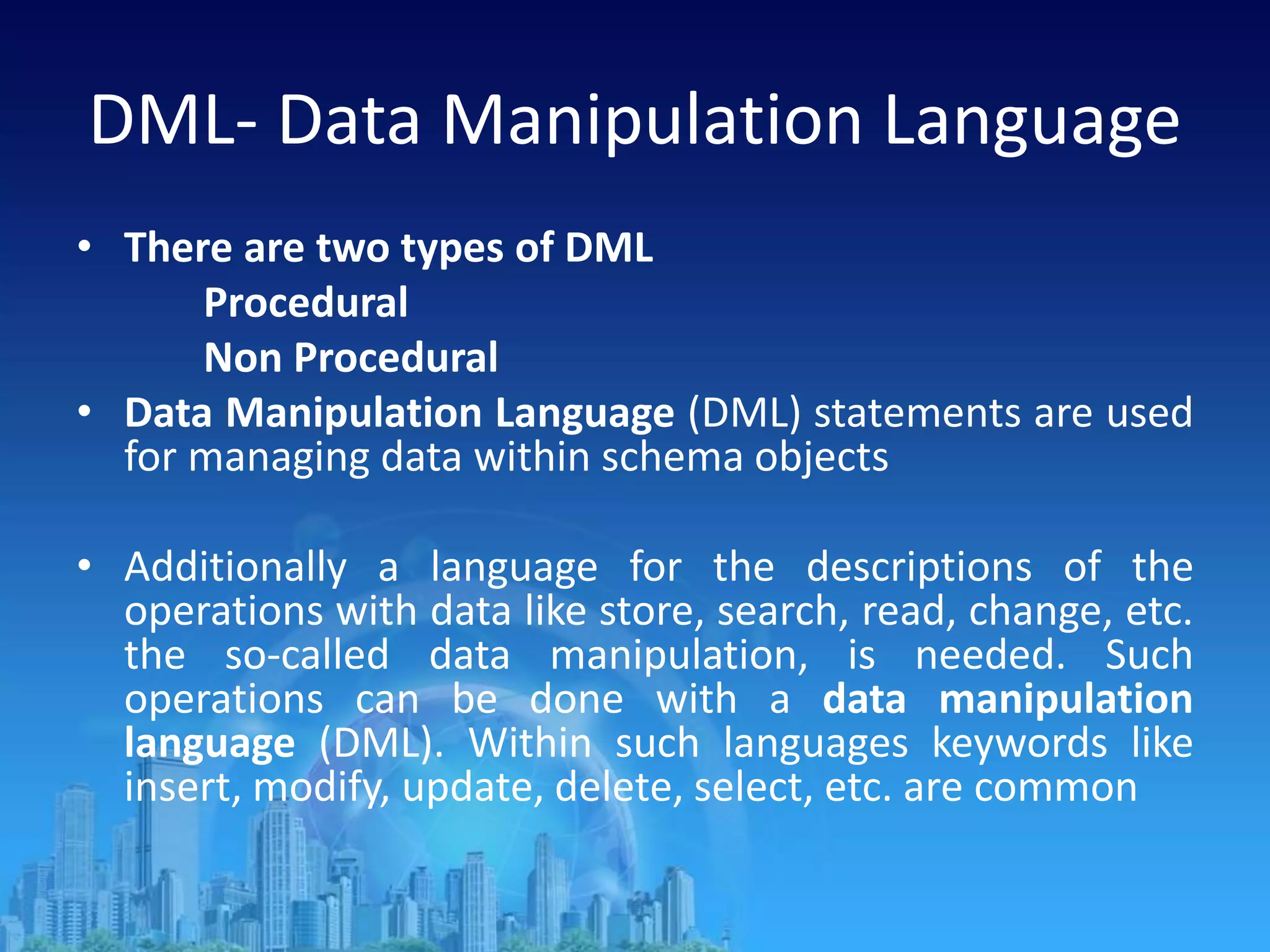 DML- Data Manipulation Language
• There are two types of DML
Procedural
Non Procedural
• Data Manipulation Language (DML) statements are used
for managing data within schema objects
• Additionally a language for the descriptions of the
operations with data like store, search, read, change, etc.
the so-called data manipulation, is needed. Such
operations can be done with a data manipulation
language (DML). Within such languages keywords like
insert, modify, update, delete, select, etc. are common
 