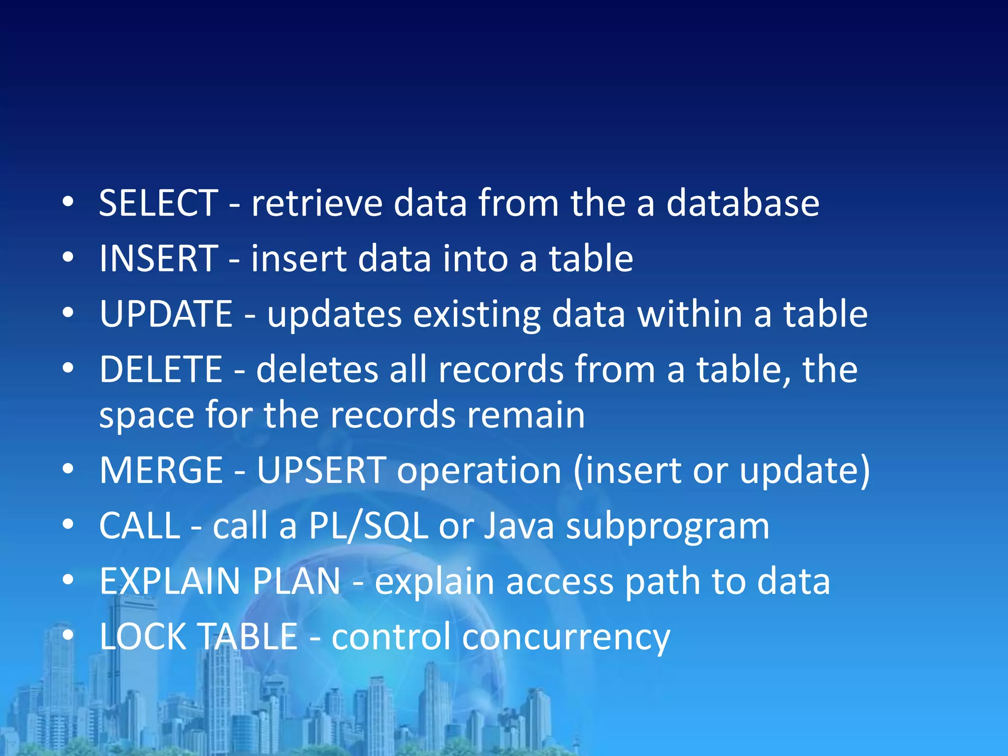• SELECT - retrieve data from the a database
• INSERT - insert data into a table
• UPDATE - updates existing data within a table
• DELETE - deletes all records from a table, the
space for the records remain
• MERGE - UPSERT operation (insert or update)
• CALL - call a PL/SQL or Java subprogram
• EXPLAIN PLAN - explain access path to data
• LOCK TABLE - control concurrency
 