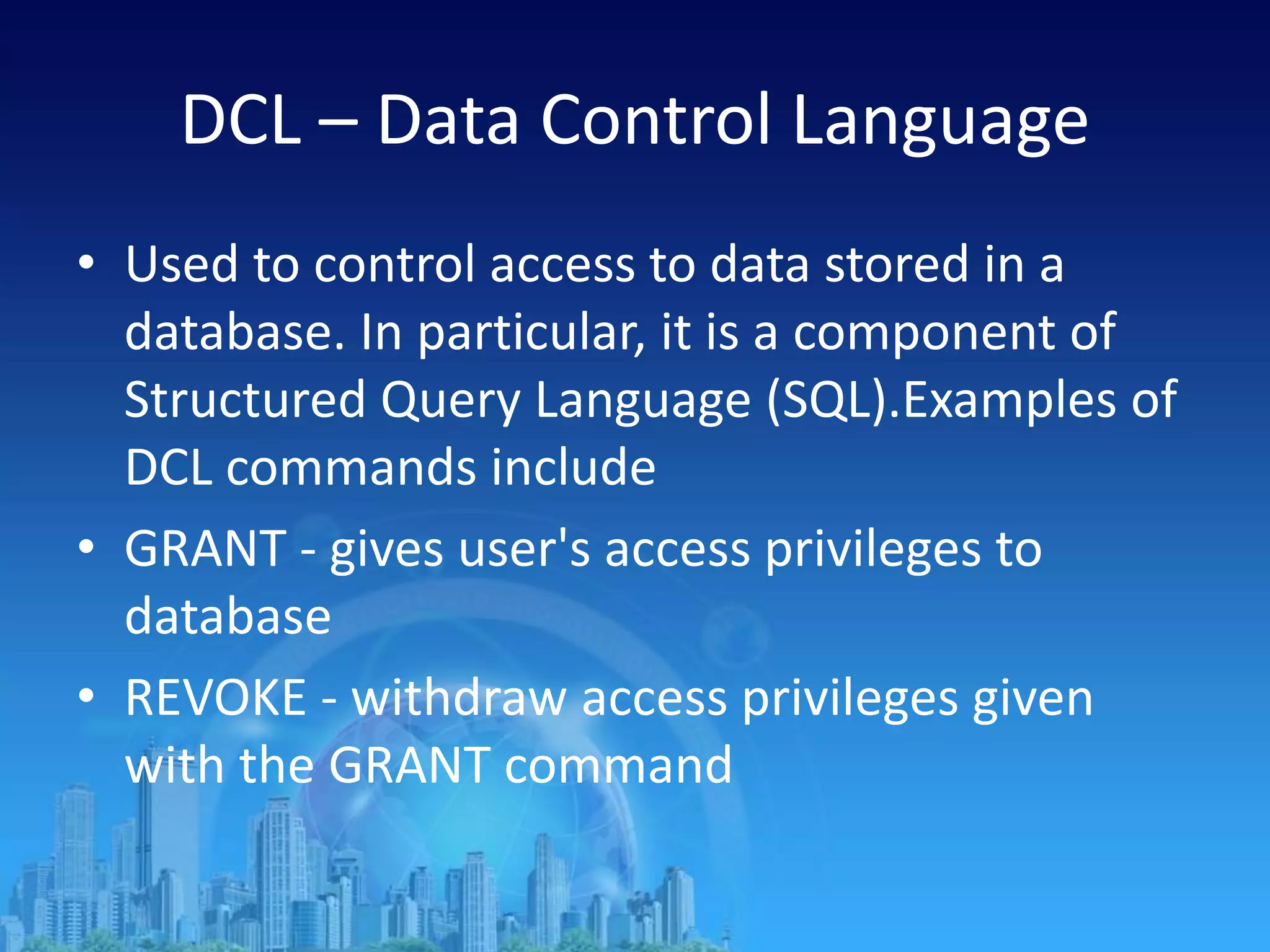DCL – Data Control Language
• Used to control access to data stored in a
database. In particular, it is a component of
Structured Query Language (SQL).Examples of
DCL commands include
• GRANT - gives user's access privileges to
database
• REVOKE - withdraw access privileges given
with the GRANT command
 