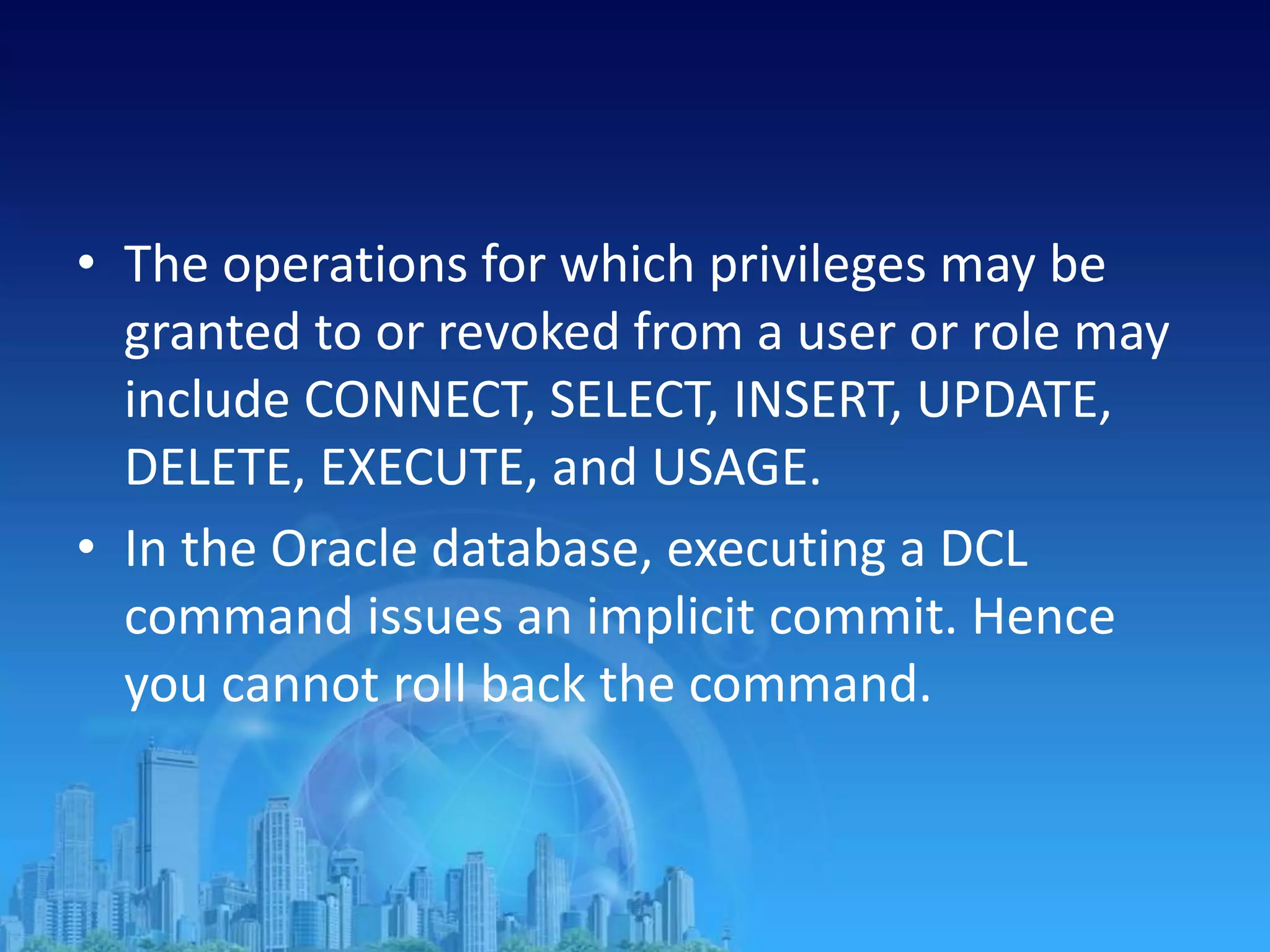 • The operations for which privileges may be
granted to or revoked from a user or role may
include CONNECT, SELECT, INSERT, UPDATE,
DELETE, EXECUTE, and USAGE.
• In the Oracle database, executing a DCL
command issues an implicit commit. Hence
you cannot roll back the command.
 