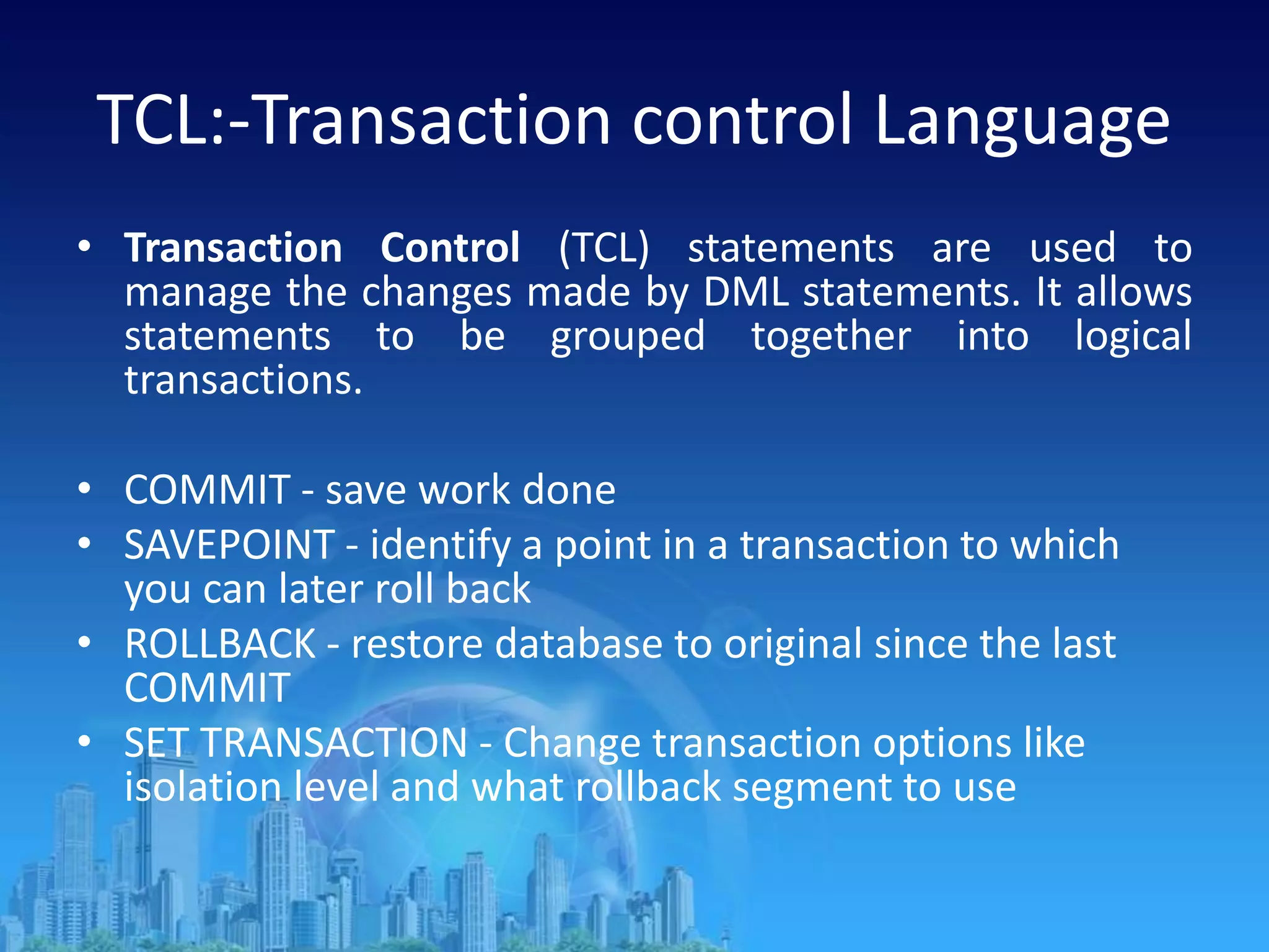 TCL:-Transaction control Language
• Transaction Control (TCL) statements are used to
manage the changes made by DML statements. It allows
statements to be grouped together into logical
transactions.
• COMMIT - save work done
• SAVEPOINT - identify a point in a transaction to which
you can later roll back
• ROLLBACK - restore database to original since the last
COMMIT
• SET TRANSACTION - Change transaction options like
isolation level and what rollback segment to use
 