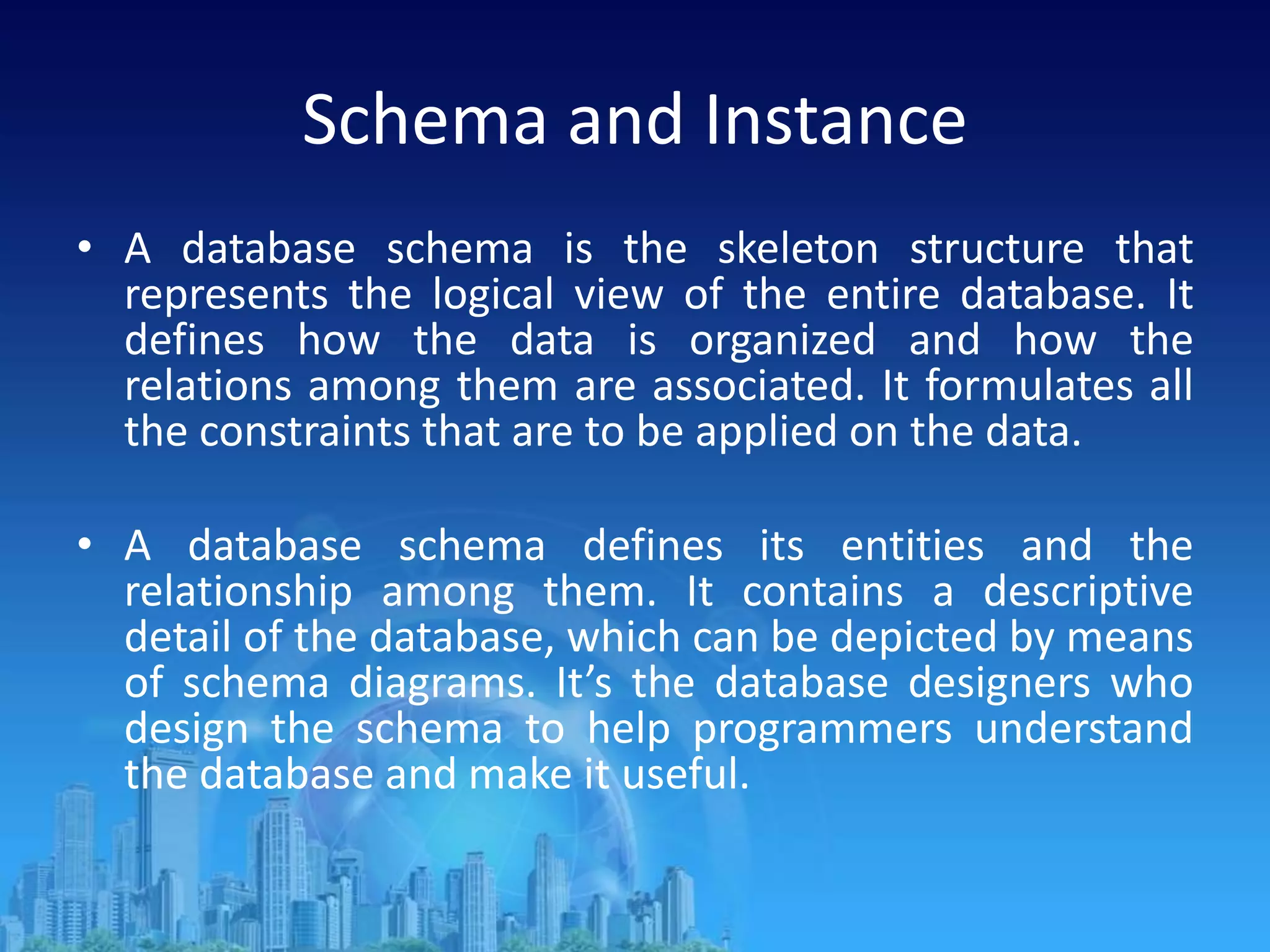 Schema and Instance
• A database schema is the skeleton structure that
represents the logical view of the entire database. It
defines how the data is organized and how the
relations among them are associated. It formulates all
the constraints that are to be applied on the data.
• A database schema defines its entities and the
relationship among them. It contains a descriptive
detail of the database, which can be depicted by means
of schema diagrams. It’s the database designers who
design the schema to help programmers understand
the database and make it useful.
 