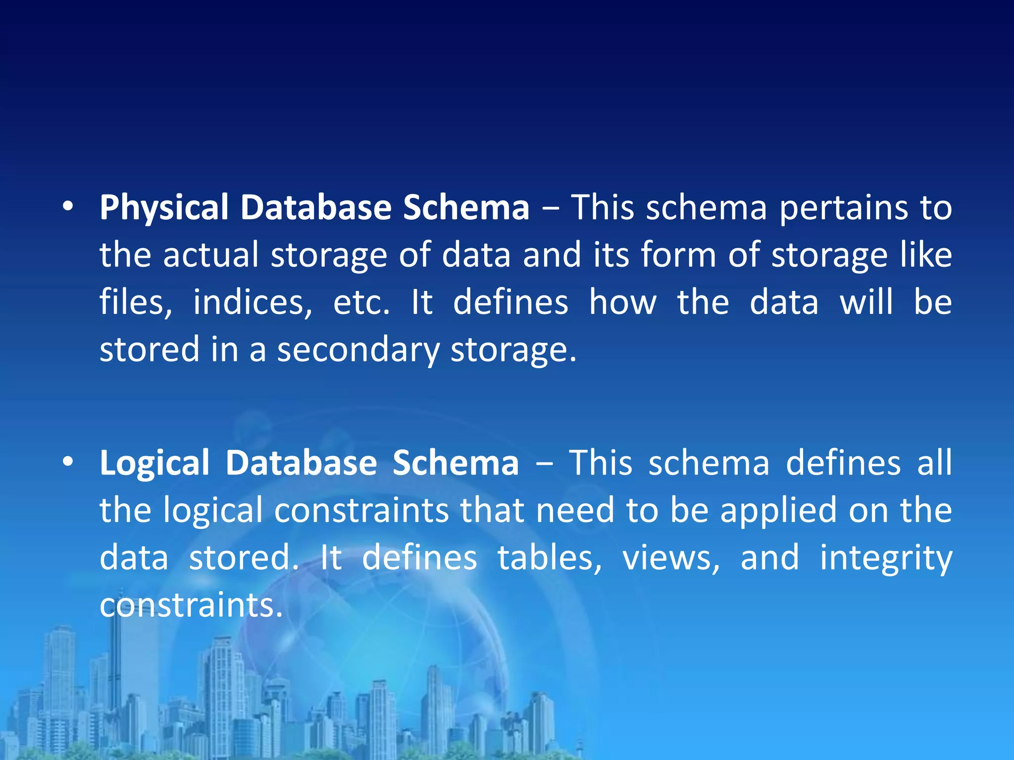 • Physical Database Schema − This schema pertains to
the actual storage of data and its form of storage like
files, indices, etc. It defines how the data will be
stored in a secondary storage.
• Logical Database Schema − This schema defines all
the logical constraints that need to be applied on the
data stored. It defines tables, views, and integrity
constraints.
 