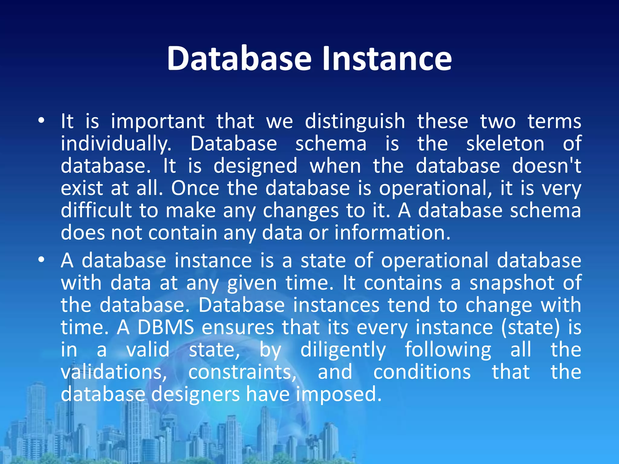 Database Instance
• It is important that we distinguish these two terms
individually. Database schema is the skeleton of
database. It is designed when the database doesn't
exist at all. Once the database is operational, it is very
difficult to make any changes to it. A database schema
does not contain any data or information.
• A database instance is a state of operational database
with data at any given time. It contains a snapshot of
the database. Database instances tend to change with
time. A DBMS ensures that its every instance (state) is
in a valid state, by diligently following all the
validations, constraints, and conditions that the
database designers have imposed.
 