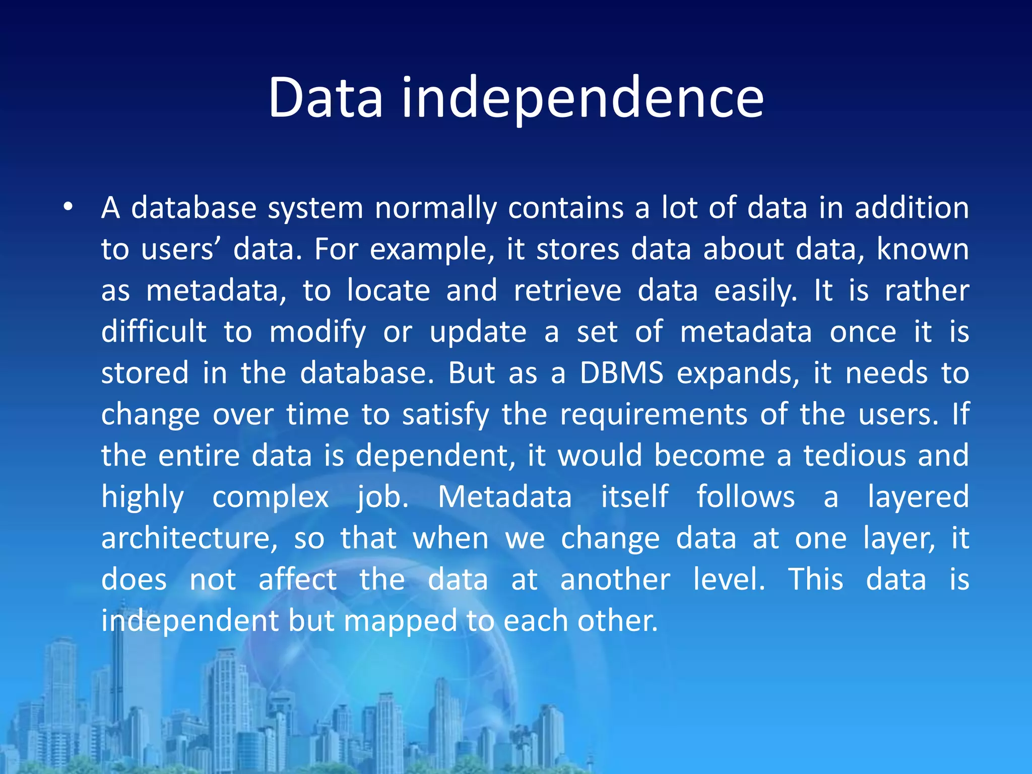 Data independence
• A database system normally contains a lot of data in addition
to users’ data. For example, it stores data about data, known
as metadata, to locate and retrieve data easily. It is rather
difficult to modify or update a set of metadata once it is
stored in the database. But as a DBMS expands, it needs to
change over time to satisfy the requirements of the users. If
the entire data is dependent, it would become a tedious and
highly complex job. Metadata itself follows a layered
architecture, so that when we change data at one layer, it
does not affect the data at another level. This data is
independent but mapped to each other.
 
