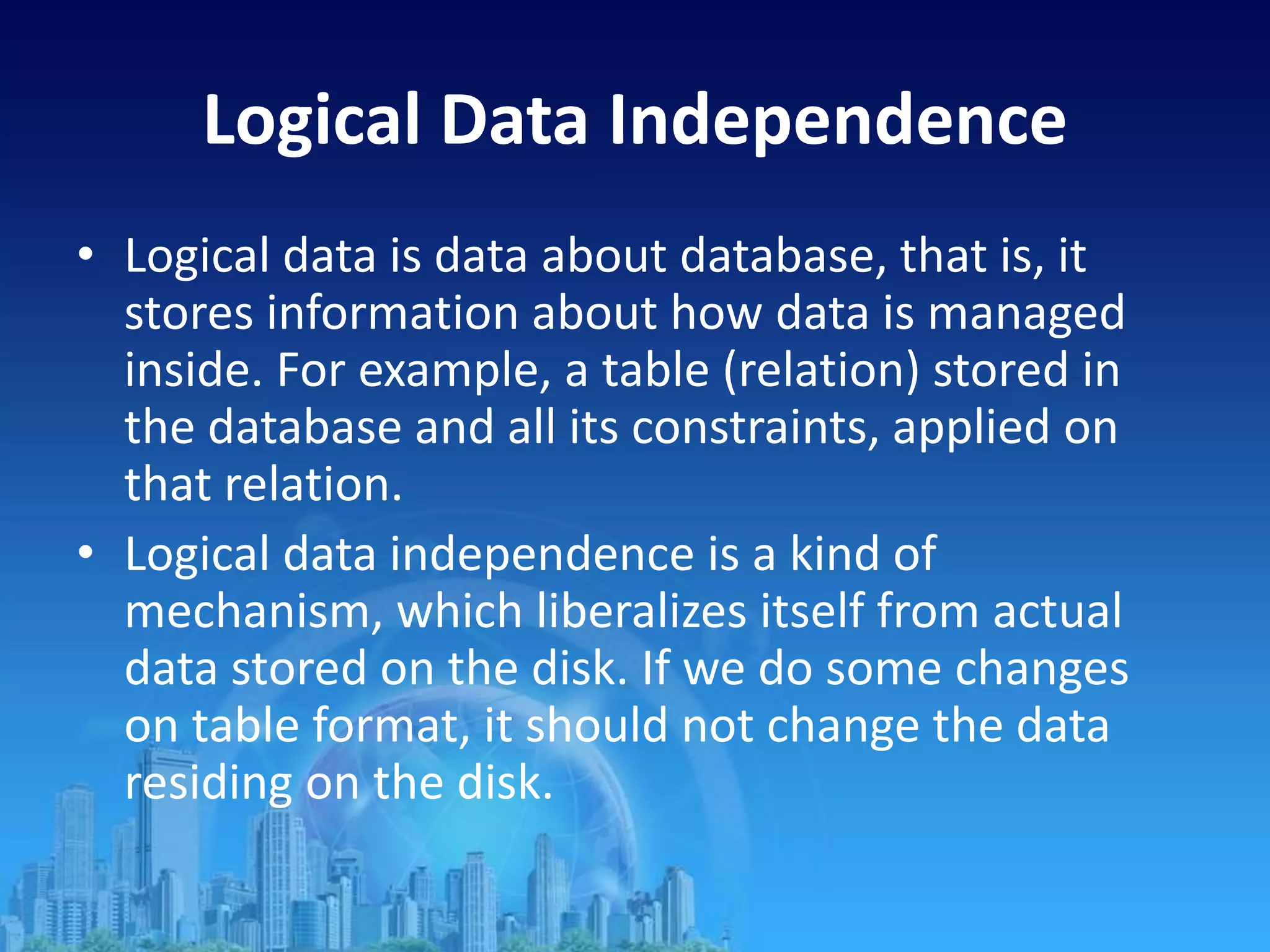 Logical Data Independence
• Logical data is data about database, that is, it
stores information about how data is managed
inside. For example, a table (relation) stored in
the database and all its constraints, applied on
that relation.
• Logical data independence is a kind of
mechanism, which liberalizes itself from actual
data stored on the disk. If we do some changes
on table format, it should not change the data
residing on the disk.
 