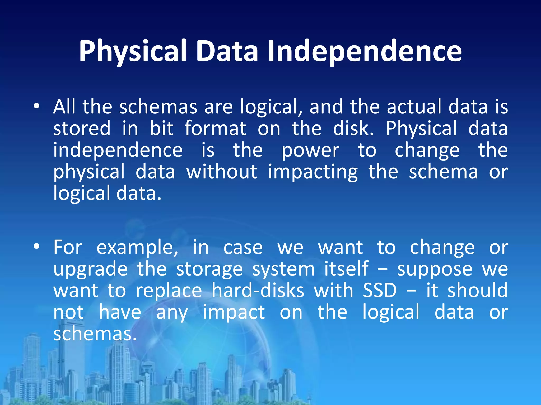 Physical Data Independence
• All the schemas are logical, and the actual data is
stored in bit format on the disk. Physical data
independence is the power to change the
physical data without impacting the schema or
logical data.
• For example, in case we want to change or
upgrade the storage system itself − suppose we
want to replace hard-disks with SSD − it should
not have any impact on the logical data or
schemas.
 