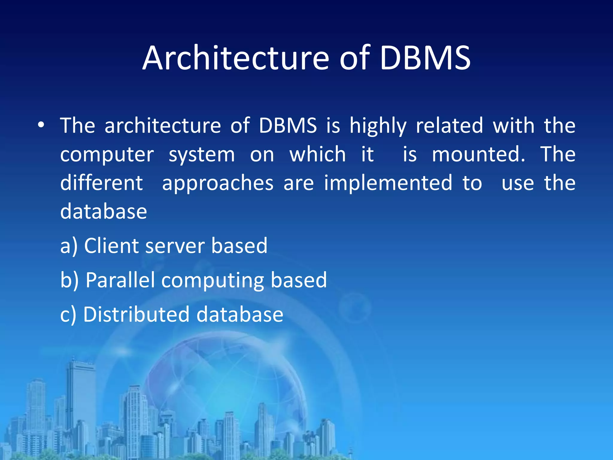 Architecture of DBMS
• The architecture of DBMS is highly related with the
computer system on which it is mounted. The
different approaches are implemented to use the
database
a) Client server based
b) Parallel computing based
c) Distributed database
 