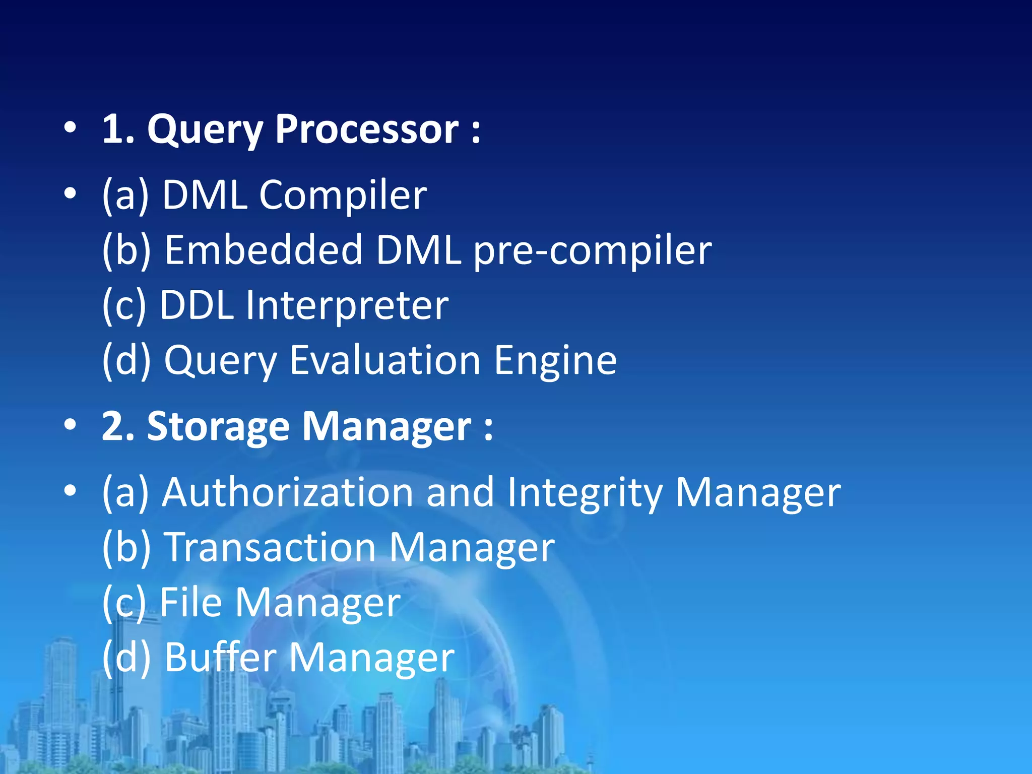 • 1. Query Processor :
• (a) DML Compiler
(b) Embedded DML pre-compiler
(c) DDL Interpreter
(d) Query Evaluation Engine
• 2. Storage Manager :
• (a) Authorization and Integrity Manager
(b) Transaction Manager
(c) File Manager
(d) Buffer Manager
 