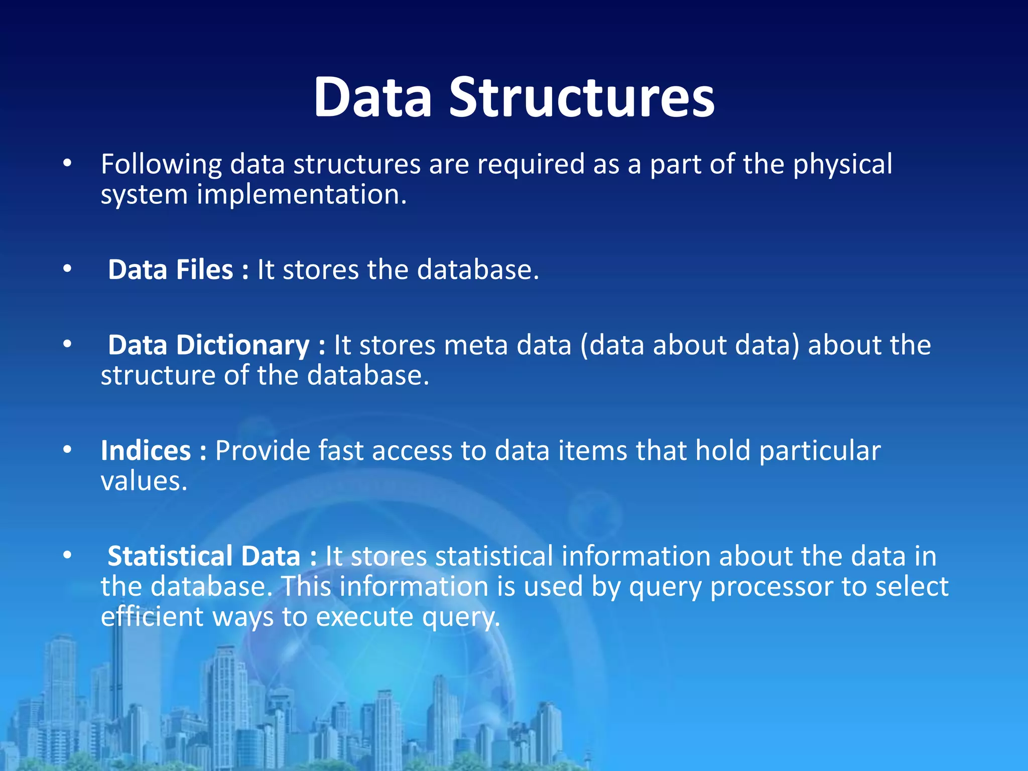 Data Structures
• Following data structures are required as a part of the physical
system implementation.
• Data Files : It stores the database.
• Data Dictionary : It stores meta data (data about data) about the
structure of the database.
• Indices : Provide fast access to data items that hold particular
values.
• Statistical Data : It stores statistical information about the data in
the database. This information is used by query processor to select
efficient ways to execute query.
 