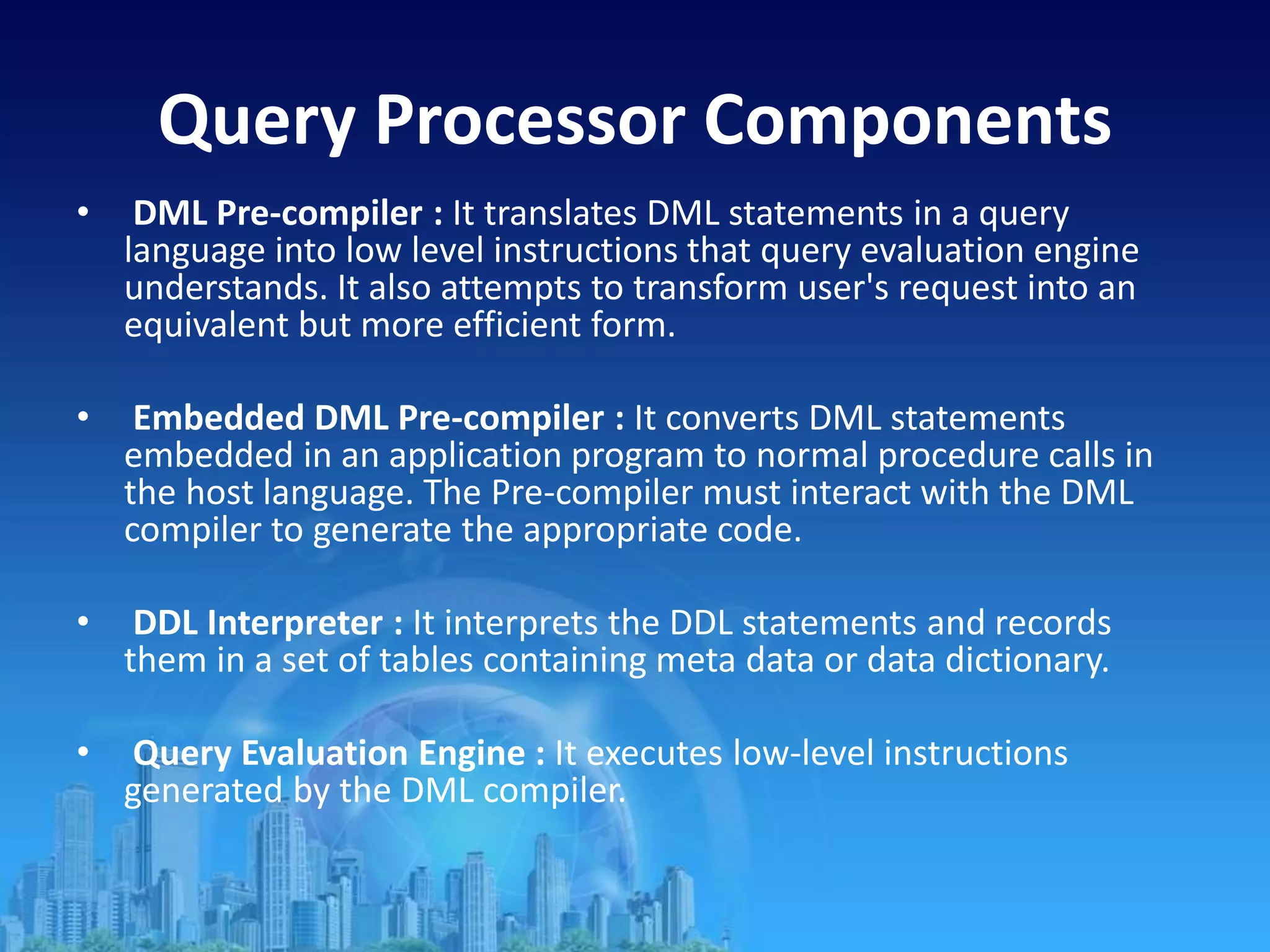 Query Processor Components
• DML Pre-compiler : It translates DML statements in a query
language into low level instructions that query evaluation engine
understands. It also attempts to transform user's request into an
equivalent but more efficient form.
• Embedded DML Pre-compiler : It converts DML statements
embedded in an application program to normal procedure calls in
the host language. The Pre-compiler must interact with the DML
compiler to generate the appropriate code.
• DDL Interpreter : It interprets the DDL statements and records
them in a set of tables containing meta data or data dictionary.
• Query Evaluation Engine : It executes low-level instructions
generated by the DML compiler.
 