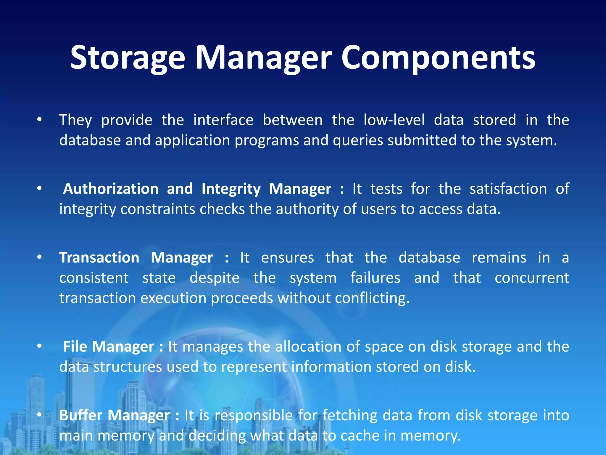 Storage Manager Components
• They provide the interface between the low-level data stored in the
database and application programs and queries submitted to the system.
• Authorization and Integrity Manager : It tests for the satisfaction of
integrity constraints checks the authority of users to access data.
• Transaction Manager : It ensures that the database remains in a
consistent state despite the system failures and that concurrent
transaction execution proceeds without conflicting.
• File Manager : It manages the allocation of space on disk storage and the
data structures used to represent information stored on disk.
• Buffer Manager : It is responsible for fetching data from disk storage into
main memory and deciding what data to cache in memory.
 