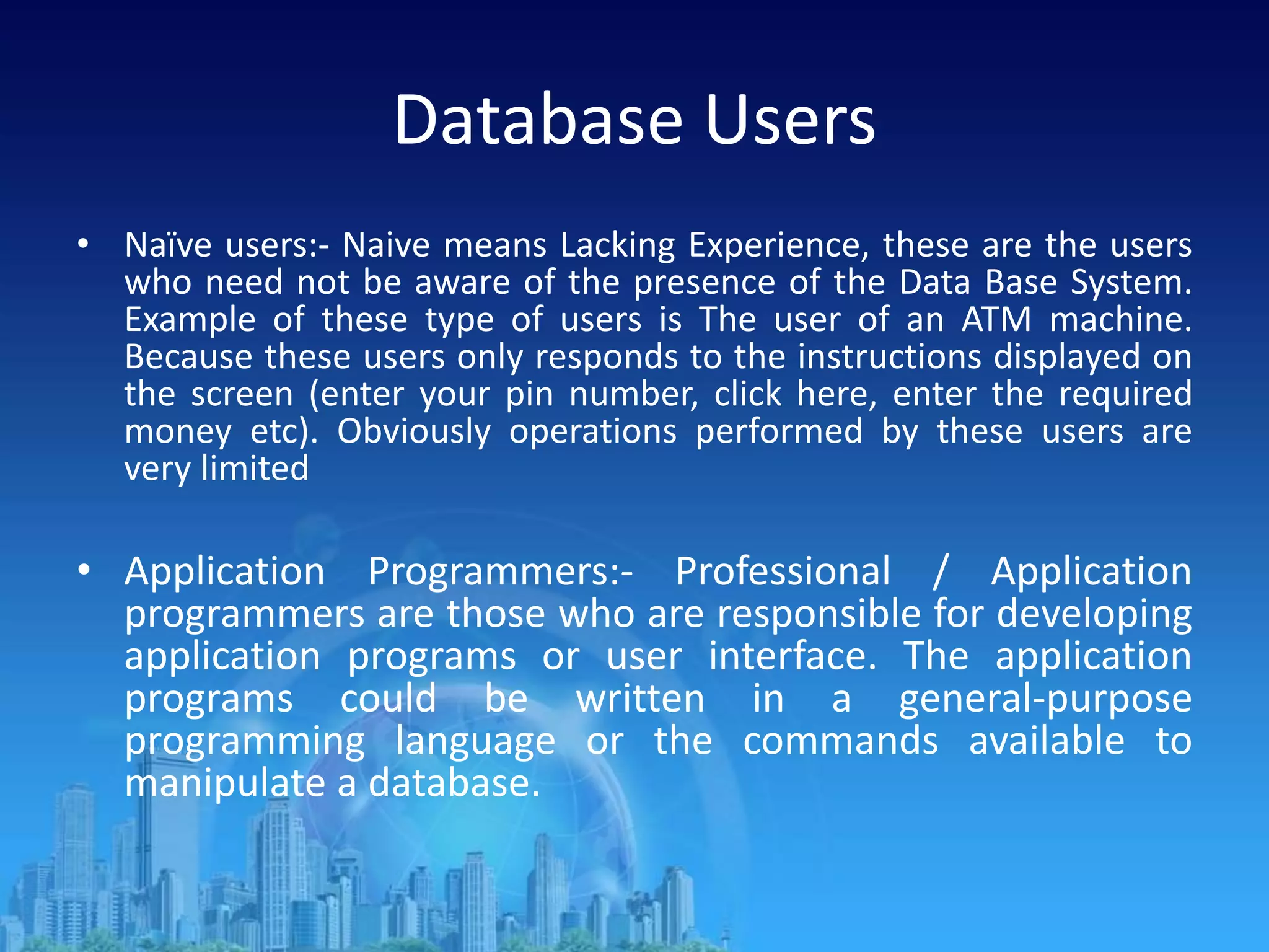 Database Users
• Naïve users:- Naive means Lacking Experience, these are the users
who need not be aware of the presence of the Data Base System.
Example of these type of users is The user of an ATM machine.
Because these users only responds to the instructions displayed on
the screen (enter your pin number, click here, enter the required
money etc). Obviously operations performed by these users are
very limited
• Application Programmers:- Professional / Application
programmers are those who are responsible for developing
application programs or user interface. The application
programs could be written in a general-purpose
programming language or the commands available to
manipulate a database.
 