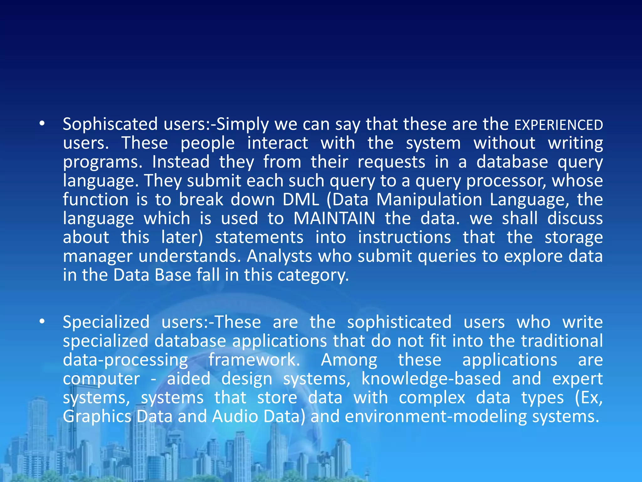 • Sophiscated users:-Simply we can say that these are the EXPERIENCED
users. These people interact with the system without writing
programs. Instead they from their requests in a database query
language. They submit each such query to a query processor, whose
function is to break down DML (Data Manipulation Language, the
language which is used to MAINTAIN the data. we shall discuss
about this later) statements into instructions that the storage
manager understands. Analysts who submit queries to explore data
in the Data Base fall in this category.
• Specialized users:-These are the sophisticated users who write
specialized database applications that do not fit into the traditional
data-processing framework. Among these applications are
computer - aided design systems, knowledge-based and expert
systems, systems that store data with complex data types (Ex,
Graphics Data and Audio Data) and environment-modeling systems.
 