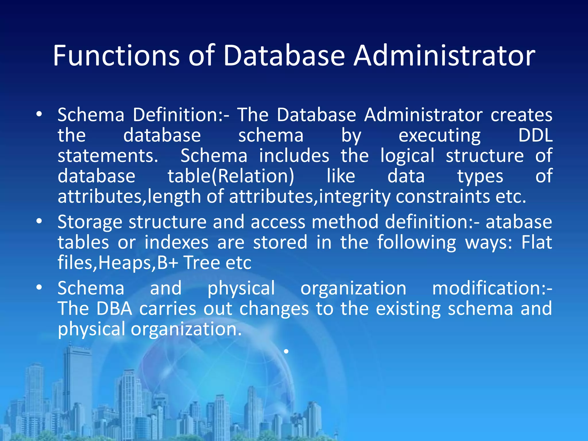 Functions of Database Administrator
• Schema Definition:- The Database Administrator creates
the database schema by executing DDL
statements. Schema includes the logical structure of
database table(Relation) like data types of
attributes,length of attributes,integrity constraints etc.
• Storage structure and access method definition:- atabase
tables or indexes are stored in the following ways: Flat
files,Heaps,B+ Tree etc
• Schema and physical organization modification:-
The DBA carries out changes to the existing schema and
physical organization.
•
 