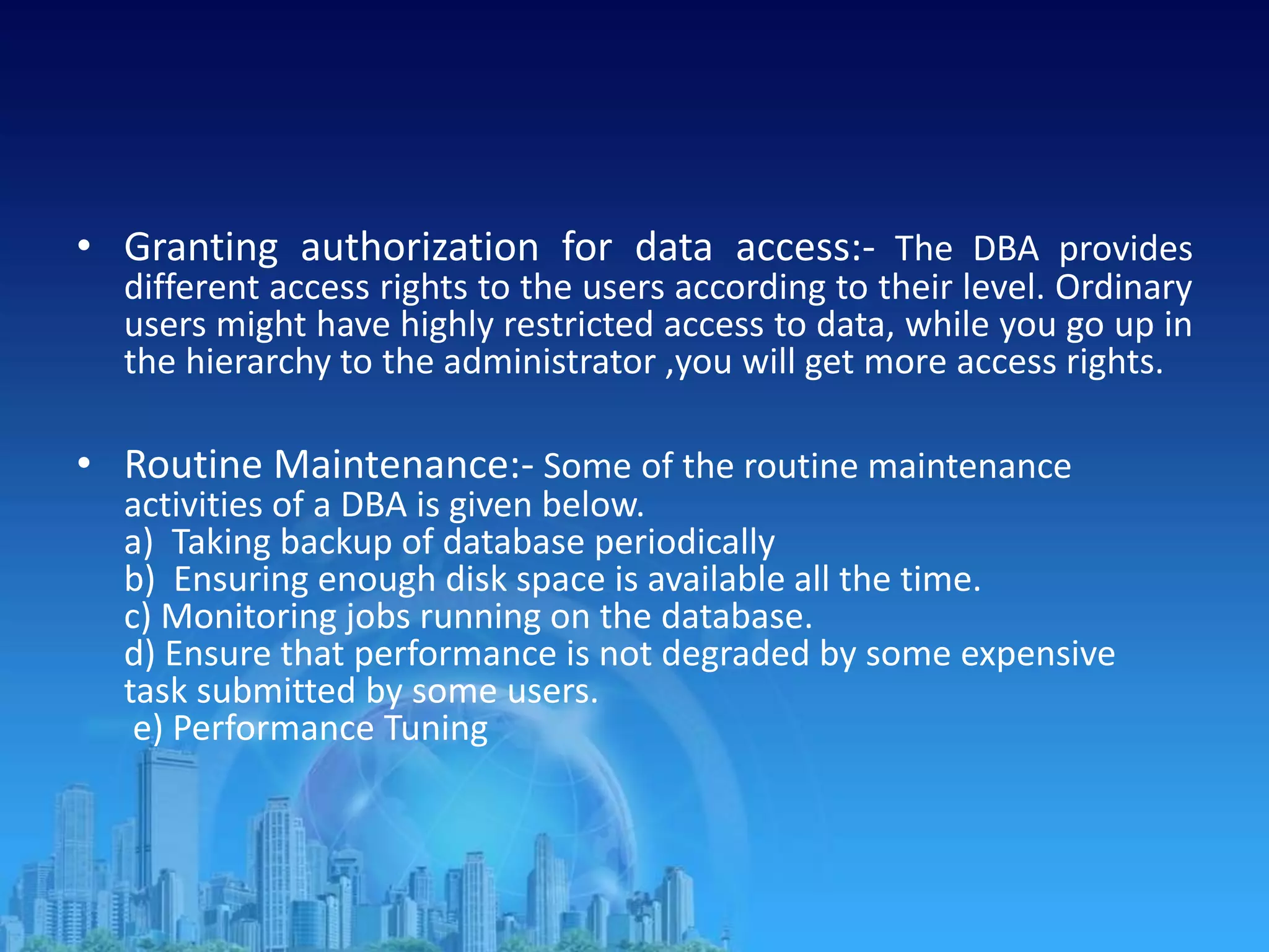 • Granting authorization for data access:- The DBA provides
different access rights to the users according to their level. Ordinary
users might have highly restricted access to data, while you go up in
the hierarchy to the administrator ,you will get more access rights.
• Routine Maintenance:- Some of the routine maintenance
activities of a DBA is given below.
a) Taking backup of database periodically
b) Ensuring enough disk space is available all the time.
c) Monitoring jobs running on the database.
d) Ensure that performance is not degraded by some expensive
task submitted by some users.
e) Performance Tuning
 