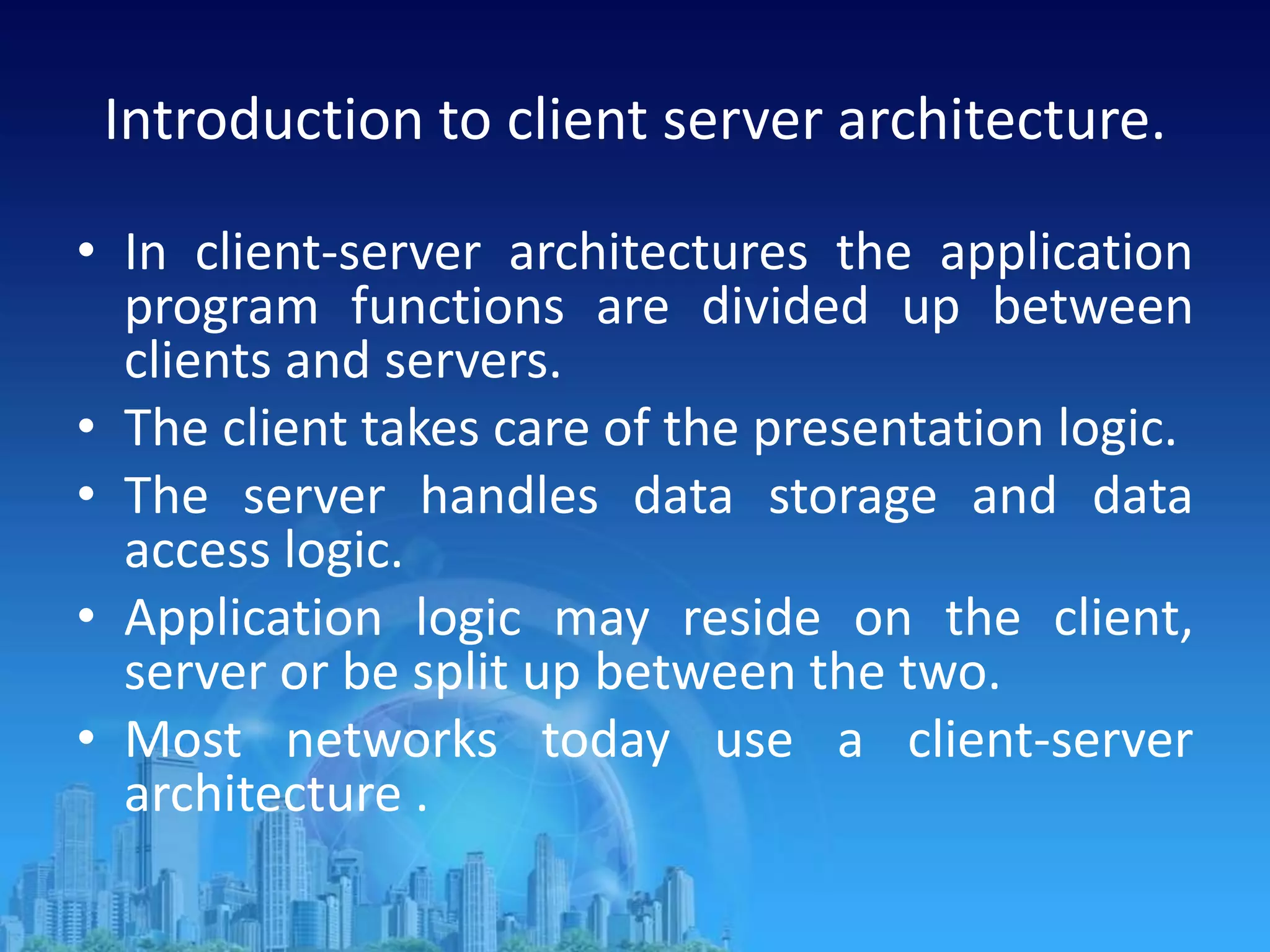 Introduction to client server architecture.
• In client-server architectures the application
program functions are divided up between
clients and servers.
• The client takes care of the presentation logic.
• The server handles data storage and data
access logic.
• Application logic may reside on the client,
server or be split up between the two.
• Most networks today use a client-server
architecture .
 