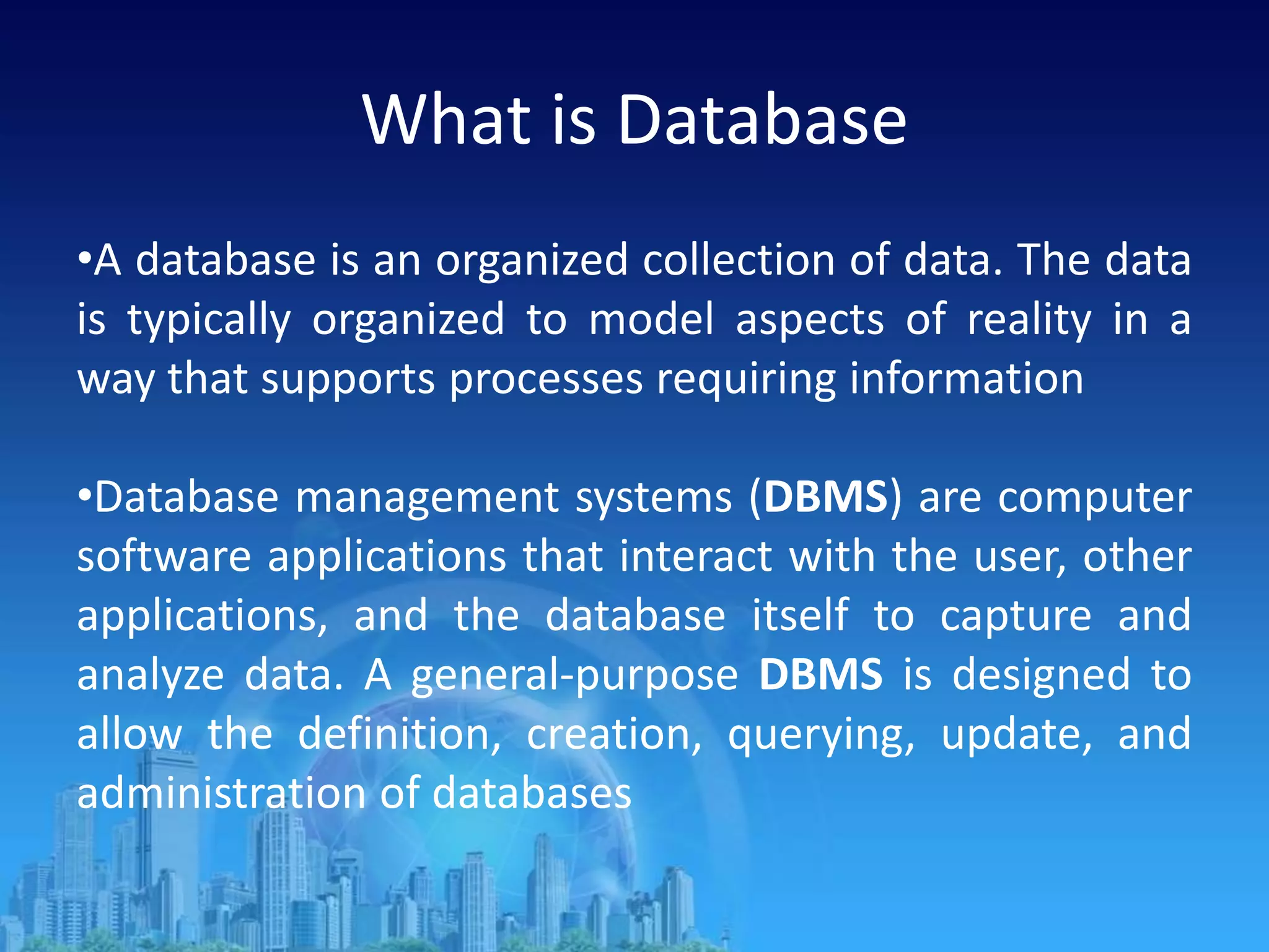 What is Database
•A database is an organized collection of data. The data
is typically organized to model aspects of reality in a
way that supports processes requiring information
•Database management systems (DBMS) are computer
software applications that interact with the user, other
applications, and the database itself to capture and
analyze data. A general-purpose DBMS is designed to
allow the definition, creation, querying, update, and
administration of databases
 