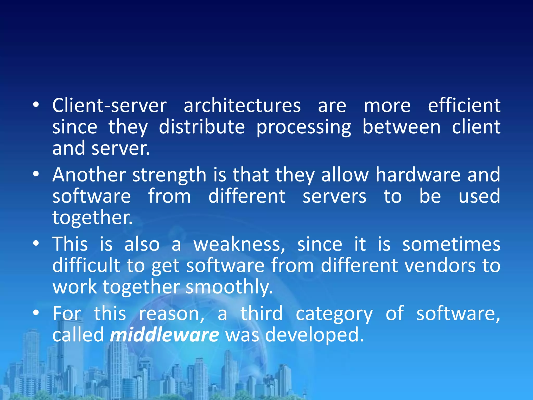 • Client-server architectures are more efficient
since they distribute processing between client
and server.
• Another strength is that they allow hardware and
software from different servers to be used
together.
• This is also a weakness, since it is sometimes
difficult to get software from different vendors to
work together smoothly.
• For this reason, a third category of software,
called middleware was developed.
 