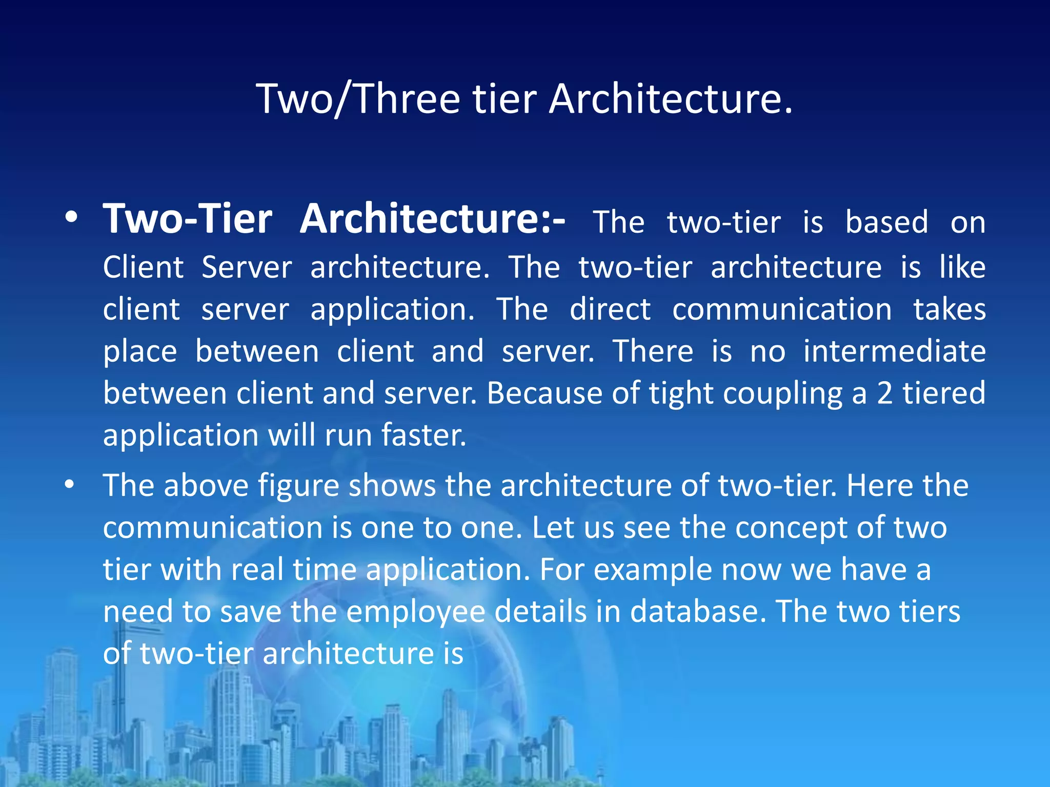 Two/Three tier Architecture.
• Two-Tier Architecture:- The two-tier is based on
Client Server architecture. The two-tier architecture is like
client server application. The direct communication takes
place between client and server. There is no intermediate
between client and server. Because of tight coupling a 2 tiered
application will run faster.
• The above figure shows the architecture of two-tier. Here the
communication is one to one. Let us see the concept of two
tier with real time application. For example now we have a
need to save the employee details in database. The two tiers
of two-tier architecture is
 
