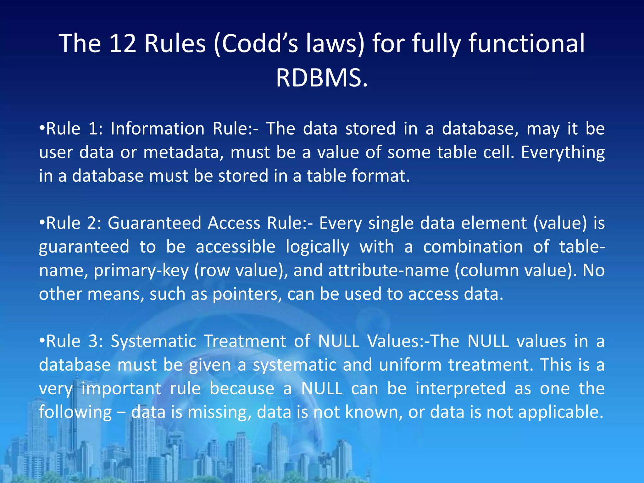 The 12 Rules (Codd’s laws) for fully functional
RDBMS.
•Rule 1: Information Rule:- The data stored in a database, may it be
user data or metadata, must be a value of some table cell. Everything
in a database must be stored in a table format.
•Rule 2: Guaranteed Access Rule:- Every single data element (value) is
guaranteed to be accessible logically with a combination of table-
name, primary-key (row value), and attribute-name (column value). No
other means, such as pointers, can be used to access data.
•Rule 3: Systematic Treatment of NULL Values:-The NULL values in a
database must be given a systematic and uniform treatment. This is a
very important rule because a NULL can be interpreted as one the
following − data is missing, data is not known, or data is not applicable.
 