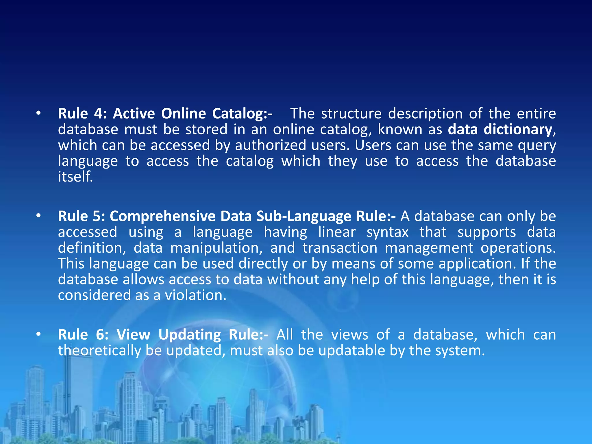 • Rule 4: Active Online Catalog:- The structure description of the entire
database must be stored in an online catalog, known as data dictionary,
which can be accessed by authorized users. Users can use the same query
language to access the catalog which they use to access the database
itself.
• Rule 5: Comprehensive Data Sub-Language Rule:- A database can only be
accessed using a language having linear syntax that supports data
definition, data manipulation, and transaction management operations.
This language can be used directly or by means of some application. If the
database allows access to data without any help of this language, then it is
considered as a violation.
• Rule 6: View Updating Rule:- All the views of a database, which can
theoretically be updated, must also be updatable by the system.
 