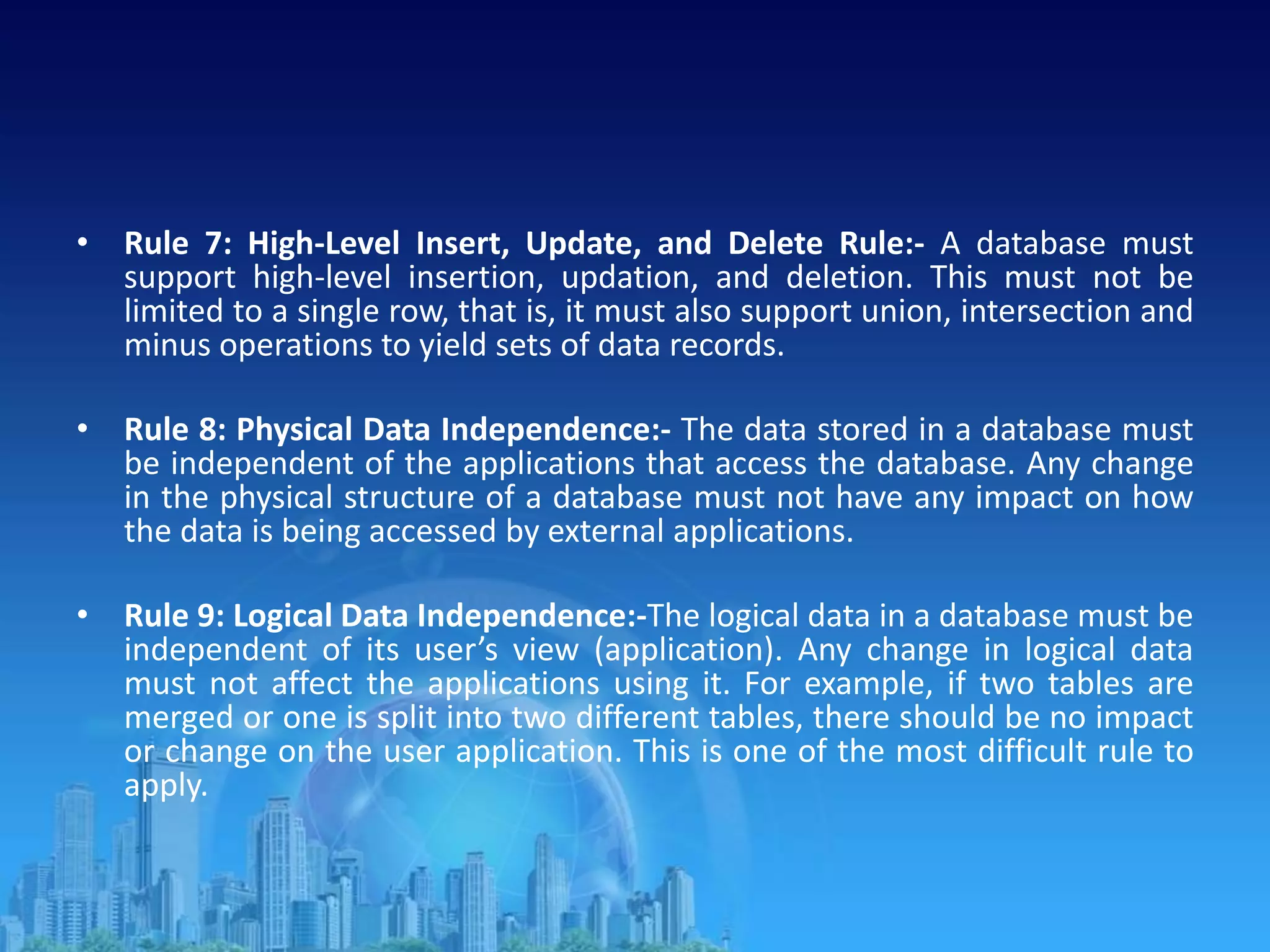 • Rule 7: High-Level Insert, Update, and Delete Rule:- A database must
support high-level insertion, updation, and deletion. This must not be
limited to a single row, that is, it must also support union, intersection and
minus operations to yield sets of data records.
• Rule 8: Physical Data Independence:- The data stored in a database must
be independent of the applications that access the database. Any change
in the physical structure of a database must not have any impact on how
the data is being accessed by external applications.
• Rule 9: Logical Data Independence:-The logical data in a database must be
independent of its user’s view (application). Any change in logical data
must not affect the applications using it. For example, if two tables are
merged or one is split into two different tables, there should be no impact
or change on the user application. This is one of the most difficult rule to
apply.
 